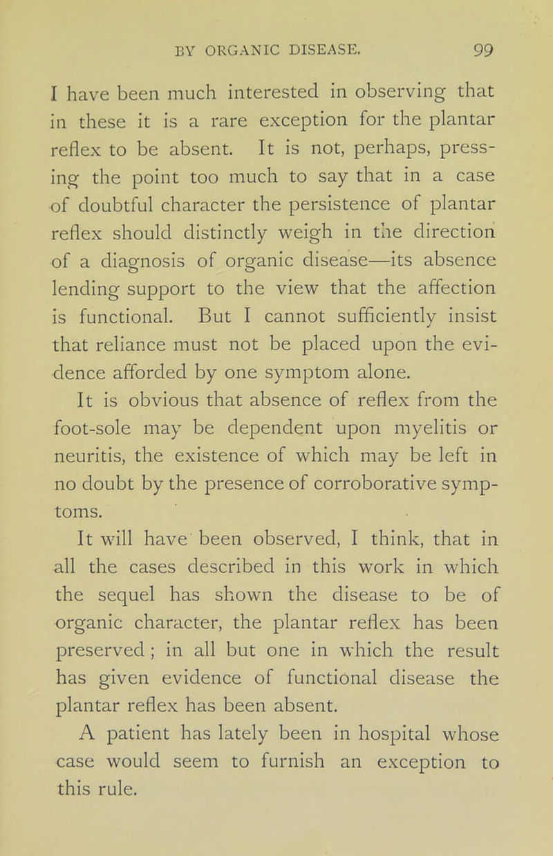 I have been much interested in observing that in these it is a rare exception for the plantar reflex to be absent. It is not, perhaps, press- ing the point too much to say that in a case of doubtful character the persistence of plantar reflex should distinctly weigh in the direction of a diagnosis of organic disease—its absence lending support to the view that the affection is functional. But I cannot sufficiently insist that reliance must not be placed upon the evi- dence afforded by one symptom alone. It is obvious that absence of reflex from the foot-sole may be dependent upon myelitis or neuritis, the existence of which may be left in no doubt by the presence of corroborative symp- toms. It will have been observed, I think, that in all the cases described in this work in which the sequel has shown the disease to be of organic character, the plantar reflex has been preserved ; in all but one in which the result has given evidence of functional disease the plantar reflex has been absent. A patient has lately been in hospital whose case would seem to furnish an exception to this rule.