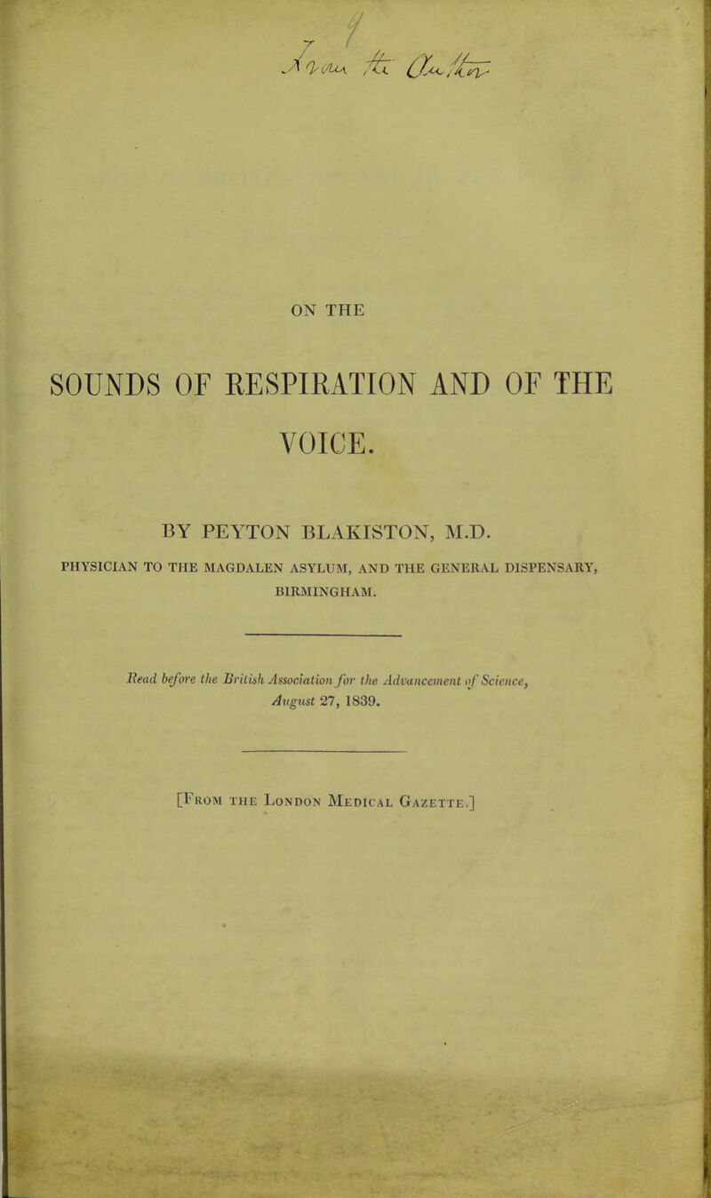 _ Q' t/io\ fc Ch- ffat- ON THE SOUNDS OF RESPIRATION AND OF THE VOICE. BY PEYTON BLAKISTON, M.D. PHYSICIAN TO THE MAGDALEN ASYLUM, AND THE GENERAL DISPENSARY, BIRMINGHAM. Bead before the British Association for the Advancement of Science, August 27, 1839. [From the London Medical Gazette.]
