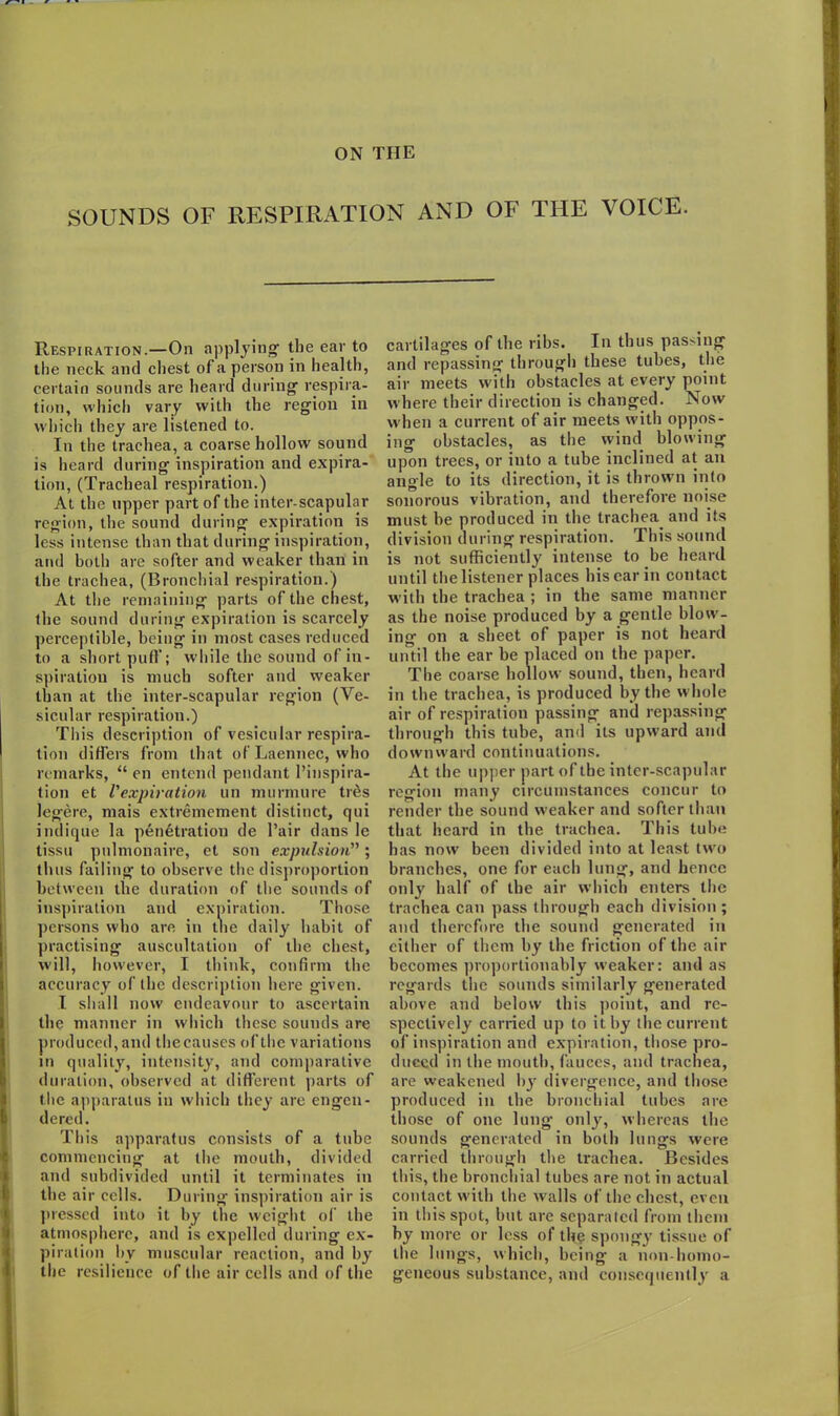 ON THE SOUNDS OF RESPIRATION AND OF THE VOICE. Respiration.—On applying- the ear to the neck and chest of a person in health, certain sounds are heard during- respira- tion, which vary with the region in which they are listened to. In the trachea, a coarse hollow sound is heard during inspiration and expira- tion, (Tracheal respiration.) At the upper part of the inter-scapular region, the sound during expiration is less intense than that during inspiration, and both are softer and weaker than in the trachea, (Bronchial respiration.) At the remaining parts of the chest, the sound during expiration is scarcely perceptible, being in most cases reduced to a short puff; wdiile the sound of in- spiration is much softer and weaker than at the inter-scapular region (Ve- sicular respiration.) This description of vesicular respira- tion differs from that of Laennec, who remarks, “ en entend pendant l’inspira- tion et Vexpiration un murmure ties legere, mais extremement distinct, qui indique la penetration de Pair dans le tissu pulmonaire, et son expulsion”; thus failing to observe the disproportion between the duration of the sounds of inspiration and expiration. Those persons who are in the daily habit of practising auscultation of the chest, will, however, I think, confirm the accuracy of the description here given. I shall now endeavour to ascertain the manner in which these sounds are produced, and the cause's of the variations in quality, intensity, and comparative duration, observed at different parts of the apparatus in which they are engen- dered. This apparatus consists of a tube commencing at the mouth, divided and subdivided until it terminates in the air cells. During inspiration air is pressed into it by the weight of the atmosphere, and is expelled during ex- piration by muscular reaction, and by the resilience of the air cells and of the cartilages of the ribs. In thus passing and repassing through these tubes, the air meets with obstacles at every point w here their direction is changed. Now when a current of air meets with oppos- ing obstacles, as the wind blowing upon trees, or into a tube inclined at an angle to its direction, it is thrown into sonorous vibration, and therefore noise must be produced in the trachea and its division during respiration. This sound is not sufficiently intense to be heard until the listener places his ear in contact with the trachea ; in the same manner as the noise produced by a gentle blow-- ing on a sheet of paper is not heard until the ear be placed on the paper. The coarse hollow sound, then, heard in the trachea, is produced by the whole air of respiration passing and repassing through this tube, and its upward and downward continuations. At the upper part of the inter-scapular region many circumstances concur to render the sound w eaker and softer than that heard in the trachea. This tube has now been divided into at least twro branches, one for each lung, and hence only half of the air which enters the trachea can pass through each division ; and therefore the sound generated in either of them by the friction of the air becomes proportionably weaker: and as regards the sounds similarly generated above and below this point, and re- spectively carried up to it by the current of inspiration and expiration, those pro- duced in the mouth, fauces, and trachea, are weakened by divergence, and those produced in the bronchial tubes are those of one lung only, whereas the sounds generated in both lungs were carried through the trachea. Besides this, the bronchial tubes are not in actual contact with the walls of the chest, even in this spot, but are separated from them by more or less of the spongy tissue of the lungs, which, being a non-homo- geneous substance, and consequently a