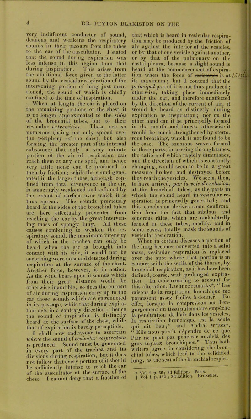 very indifferent conductor of sound, deadens and weakens the respiratory sounds in their passage from the tubes to the ear of the auscultator. I stated that the sound during expiration was less intense in this region than that during inspiration. This arises from the additional force given to the latter sound by the vesicular respiration of the intervening portion of lung just men- tioned, the sound of which is chiefly confined to the time of inspiration. When at length the ear is placed on the remaining portions of the chest, it is no longer approximated to the sides of the bronchial tubes, but to their vesicular extremities. These are so numerous (being not only spread over the periphery of the chest, but also forming the greater part of its internal substance) that only a very minute portion of the air of respiration can reach them at any one spot, and hence very little noise can be produced in them by friction ; while the sound gene- rated in the larg'er tubes, although con- fined from total divergence in the air, is amazingly weakened and softened by the extent of surface over which it is thus spread. The sounds previously heard at the sides of the bronchial tubes are here effectually prevented from reaching the ear by the great interven- ing mass of spongy lung. All these causes combining to weaken the re- spiratory sound, the maximum intensity of which in the trachea can only be heard when the ear is brought into contact with its side, it would not be surprising were no sound detected during respiration at the surface of the chest. Another force, however, is in action. As the wind bears upon it sounds which from their great distance would be otherwise inaudible, so does the current of air during inspiration carry up to the ear those sounds which are engendered in its passage, while that during expira- tion acts in a contrary direction : hence the sound of inspiration is distinctly heard at the surface of the chest, while that of expiration is barely perceptible. I shall now endeavour to ascertain where the sound of vesicular respiration is produced. Sound must be generated in every part of the trachea and its divisions during respiration, but it does not follow that every portion of it should be sufficiently intense to reach the car of the auscultator at the surface ol the chest. I cannot deny that a fraction of that which is heard in vesicular respira- tion may be produced by the friction of air against the interior of the vesicles, or by that of one vesicle against another, or by that of the pulmonary on the costal pleura, because a slight sound is heard at the commencement of expira- tion when the force of I'csiotanee is at Z&f its maximum ; but I contend that the principal part of it is not thus produced ; otherwise, taking place immediately under the ear, and therefore unaffected by the direction of the current of air, it would be heard as distinctly during expiration as inspiration; nor on the other hand can it be principally formed in the mouth and fauces, otherwise it would be much strengthened by sterto- rous breathing, which is not found to be the case. The sonorous waves formed in these parts, in passing through tubes, the calibre of which rapidly diminishes, and the direction of which is constantly changing, would seem to be in a great measure broken and destroyed before they reach the vesicles. We seem, then, to have arrived, par la voie d'exclusion, at the bronchial tubes, as the parts in which the sound heard in vesicular re- spiration is principally generated ; and this conclusion derives some confirma- tion from the fact that sibilous and sonorous rales, which are undoubtedly formed in these tubes, modify, and in some cases, totally mask the sounds ol vesicular respiration. When in certain diseases a portion of the lung becomes converted into a solid mass, vesicular respiration is replaced over the spot where that portion is in contact with the w’alls of the thorax, by bronchial respiration, as it has here been defined, coarse, with prolonged expira- tion. In endeavouring to account for this alteration, Laennec remarks*, “ Les raisons de la respiration bronchique me paraissent assez faciles a donner. En effet, lorsque la compression ou Pen- gorgement du tissu pulmonaire empeche la penetration de Pair dans les vesicles, la respiration bronchique est la seule qui ait lieu and Andral writes-}', “ Elle nous parait dependre de ce que Pair ne peut pas penetrer au-dela des o-ros tuyaux bronchiques.” Thus both writers agree in considering the bron- chial tubes, which lead to the solidified lung, as the seat of the bronchial respira- * Vol. i. p. 56 ; 3d Edition. •f Vol- i- p. 432 ; 3d Edition. Paris. Bruxelles.