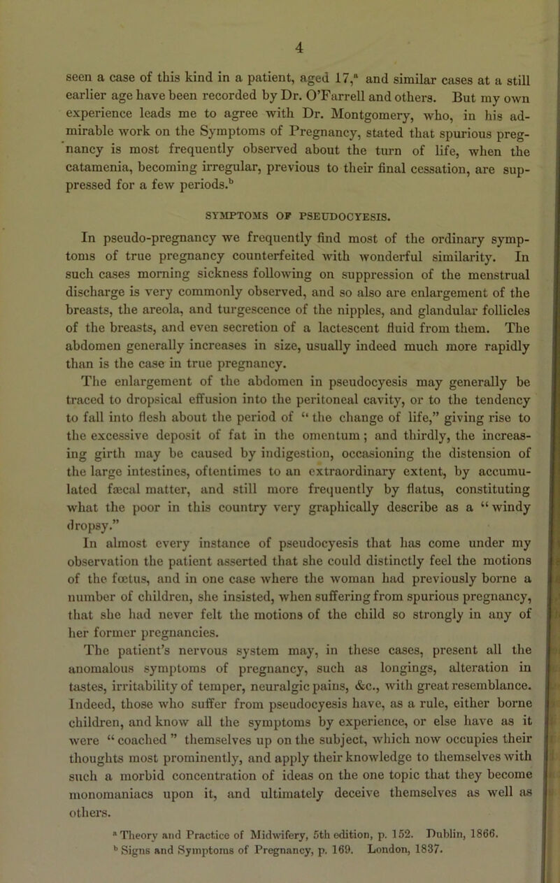 seen a case of this kind in a patient, aged 17,“ and similar cases at a still earlier age have been recorded by Dr. O’Farrell and others. But my own experience leads me to agree with Dr. Montgomery, who, in his ad- mirable work on the Symptoms of Pregnancy, stated that spurious preg- ’ nancy is most frequently observed about the turn of life, when the catamenia, becoming irregular, previous to their final cessation, are sup- pressed for a few periods.** SYMPTOMS OP PSEUDOCYESIS. In pseudo-pregnancy we frequently find most of the ordinary symp- toms of true pregnancy counterfeited with wonderful similarity. In such cases morning sickness following on suppression of the menstrual discharge is very commonly observed, and so also are enlargement of the breasts, the areola, and turgescence of the nipples, and glandular follicles of the breasts, and even secretion of a lactescent fluid from them. The abdomen generally increases in size, usually indeed much more rapidly than is the case in true pregnancy. The enlargement of the abdomen in pseudocyesis may generally be traced to dropsical effusion into the peritoneal cavity, or to the tendency to fall into flesh about the period of “ the change of life,” giving rise to the excessive deposit of fat in the omentum; and thirdly, the increas- ing girth may be caused by indigestion, occasioning the distension of the large intestines, oftentimes to an extraordinary extent, by accumu- lated faecal matter, and still more frequently by flatus, constituting what the poor in this country very graphically describe as a “ windy dropsy.” In almost every instance of pseudocyesis that has come under my observation the patient asserted that she could distinctly feel the motions of the foetus, and in one case where the woman had previously borne a number of children, she insisted, when suffering from spurious pregnancy, that she had never felt the motions of the child so strongly in any of her former pregnancies. The patient’s nervous system may, in these cases, present all the anomalous symptoms of pregnancy, such as longings, alteration iu tastes, irritability of temper, neuralgic pains, &c., Avith great resemblance. Indeed, those avIio suffer from pseudocyesis have, as a rule, either borne children, and know ail the symptoms by experience, or else have as it were “ coached ” themselves up on the subject, which now occupies their thoughts most prominently, and apply their knoAvledge to themselves with such a morbid concentration of ideas on the one topic that they become monomaniacs upon it, and ultimately deceive themselves as well as others. *Tlieory and Practice of Midwifery, 5th edition, p. 152. Dublin, 1866. '’Signs and Symptoms of Pregnancy, p. 169. London, 1837.