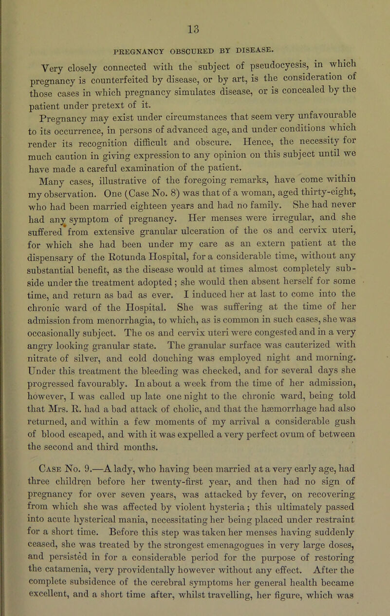 PREGNANCY OBSCURED BY DISEASE. Very closely connected with the subject of pseudocyesis, in which pregnancy is counterfeited by disease, or by art, is the consideration of those cases in which pregnancy simulates disease, or is concealed by the patient under pretext of it. Pregnancy may exist under circumstances that seem very unfavourable to its occurrence, in persons of advanced age, and under conditions which render its recognition difficult and obscure. Hence, the necessity for much caution in giving expression to any opinion on this subject until we have made a careful examination of the patient. Many cases, illustrative of the foregoing remarks, have come within my observation. One (Case No. 8) was that of a woman, aged thirty-eight, who had been married eighteen years and had no family. She had never had any symptom of pregnancy. Her menses were irregular, and she suffered from extensive granular ulceration of the os and cervix uteri, for which she had been under my care as an extern patient at the dispensary of the Eotunda Hospital, for a considerable time, without any substantial benefit, as the disease would at times almost completely sub- side under the treatment adopted; she would then absent herself for some time, and return as bad as ever. I induced her at last to come into the chronic ward of the Hospital. She was suffering at the time of her admission from menorrhagia, to which, as is common in such cases, she was occasionally subject. The os and cervix uteri were congested and in a very angry looking granular state. The granular surface was cauterized with nitrate of silver, and cold douching was employed night and morning. Under this treatment the bleeding was checked, and for several days she progressed favourably. In about a week from the time of her admission, however, I was called up late one night to the chronic ward, being told that Mrs. R. had a bad attack of cholic, and that the hmmorrhage had also returned, and within a few moments of my arrival a considerable gush of blood escaped, and with it was expelled a very perfect ovum of between the second and third months. Case No. 9.—A lady, who having been married at a very early age, had three children before her twenty-first year, and then had no sign of pregnancy for over seven years, was attacked by fever, on recovering from which she was affected by violent hysteria; this ultimately passed into acute hysterical mania, necessitating her being placed under restraint for a short time. Before this step was taken her menses having suddenly ceased, she was treated by the strongest emenagogues in very large doses, and persisted in for a considerable period for the purpose of restoring the catamenia, very providentally however without any effect. After the complete subsidence of the cerebral symptoms her general health became excellent, and a short time after, whilst travelling, lier figure, which was