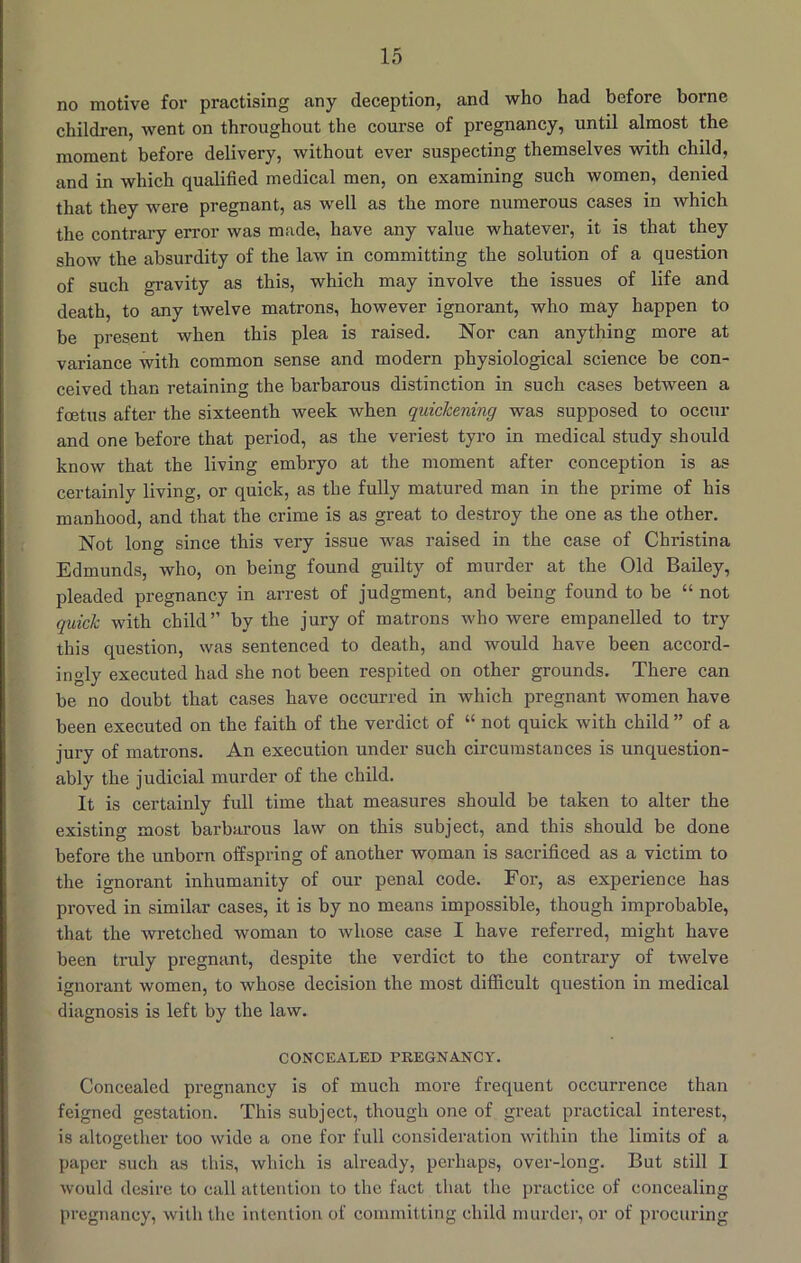 no motive for practising any deception, and who had before borne children, went on throughout the course of pregnancy, until almost the moment before delivery, without ever suspecting themselves with child, and in which qualified medical men, on examining such women, denied that they were pregnant, as well as the more numerous cases in Avhich the contrary error was made, have any value whatever, it is that they show the absurdity of the law in committing the solution of a question of such gravity as this, which may involve the issues of life and death, to any twelve matrons, however ignorant, who may happen to be present when this plea is raised. Nor can anything more at variance with common sense and modern physiological science be con- ceived than retaining the barbarous distinction in such cases between a foetus after the sixteenth week when quickening was supposed to occur and one before that period, as the veriest tyro in medical study should know that the living embryo at the moment after conception is as certainly living, or quick, as the fully matured man in the prime of his manhood, and that the crime is as great to destroy the one as the other. Not long since this very issue was raised in the case of Christina Edmunds, who, on being found guilty of murder at the Old Bailey, pleaded pregnancy in arrest of judgment, and being found to be “ not quick with child” by the jury of matrons who were empanelled to try this question, was sentenced to death, and would have been accord- ingly executed had she not been respited on other grounds. There can be no doubt that cases have occurred in which pregnant women have been executed on the faith of the verdict of “ not quick with child ” of a jury of matrons. An execution under such circumstances is unquestion- ably the judicial murder of the child. It is certainly full time that measures should be taken to alter the existing most barbarous law on this subject, and this should be done before the unborn offspring of another woman is sacrificed as a victim to the ignorant inhumanity of our penal code. For, as experience has proved in similar cases, it is by no means impossible, though improbable, that the wretched woman to whose case I have referred, might have been truly pregnant, despite the verdict to the contrary of twelve ignorant women, to whose decision the most difficult question in medical diagnosis is left by the law. CONCEALED PREGNANCY. Concealed pregnancy is of much more frequent occurrence than feigned gestation. This subject, though one of great practical interest, is altogether too wide a one for full consideration within the limits of a paper such as this, which is already, perhaps, over-long. But still 1 would desire to call attention to the fact that the practice of concealing pregnancy, with the intention of committing child murder, or of procuring