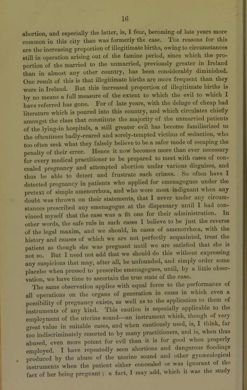 abortion, and especially the latter, is, I fear, becoming of late years more common in this city than was formerly the case. The reasons for this are the increasing proportion of illegitimate births, owing to circumstances still in operation arising out of the famine period, since which the pro- portion of the married to the unmarried, previously greater in Ireland than in almost any other country, has been considerably diminished. One result of this is that illegitimate births are more frequent than they were in Ireland. But this increased proportion of illegitimate births is by no means a full measure of the extent to which the evil to which I have referred has gone. For of late years, with the deluge of cheap bad literature which is poured into this country, and which circulates chiefly amongst the class that constitute the majority of the unmarried patients of the lying-in hospitals, a still greater evil has become familiarized to the oftentimes badly-reared and sorely-tempted victims of seduction, who too often seek what they falsely believe to be a safer mode of escaping the penalty of their error. Hence it now becomes more than ever necessary for every medical practitioner to be prepared to meet with cases of con- cealed pregnancy and attempted abortion under various disguises, and thus be able to detect and frustrate such crimes. So often have I detected pregnancy in patients who applied for emenagogues under the pretext of simple amenorrhoea, and who w'cre most indignant when any doubt was thrown on their statements, that I never under any circum- stances prescribed any emenagogue at the dispensary until I had con- vinced myself that the case was a fit one for their administration. In other words, the safe rule in such cases I believe to be just the reverse of the legal maxim, and we should, in cases of amenorrhoea, with the liistory and causes of which we are not perfectly acquainted, treat the patient as though she was pregnant until we are satisfied that she is not so. But I need not add that we should do this without expressing any suspicions that may, after all, be unfounded, and simply order some placebo when pressed to prescribe emenagogues, until, by a little obser- vation, we have time to ascertain the true state of the case. The same observation applies with equal force to the performance of all operations on the organs of generation in cases in which even a possibility of pregnancy exists, as well as to the application to them of instruments of any kind. This caution is especially applicable to the employment of the uterine sound—an instrument which, though of very great value in suitable cases, and Avhen cautiously used, is, I think, far too indiscriminately resorted to by many practitioners, and is, when thus abused, even more potent for evil than it is for good when properly employed. I have repeatedly seen abortions and dangerous floodings , produced by the abuse of the uterine sound and other gymecological instruments when the patient either concealed or was ignorant of the fact of her being pregnant; a fact, I may add, which it was the study