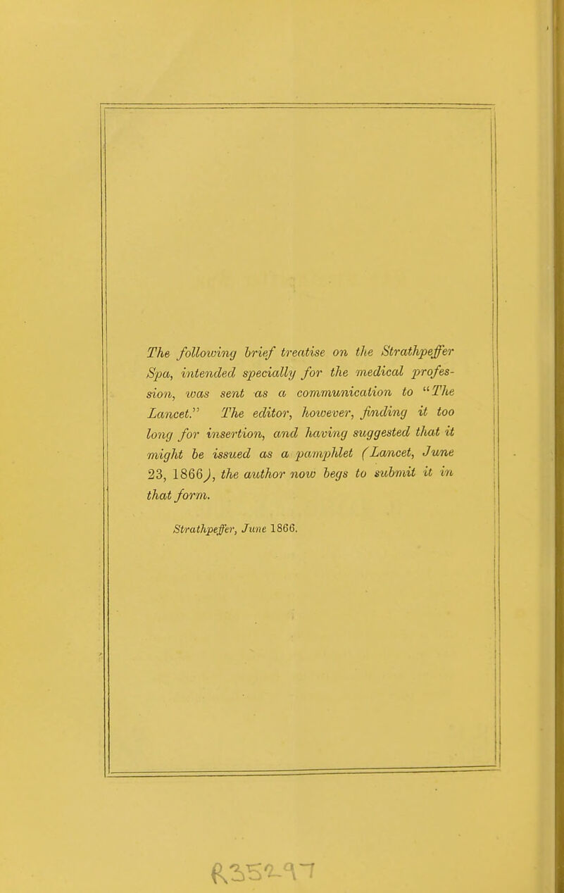 The following brief treatise on the Strathpeffer Spa, intended specially for the medical profes- sion, was sent as a communication to ^^The Lancet. The editor, hoioever, finding it too long for insertion, and having suggested tliat it might be issued as a pamphlet (Lancet, June 23, 1866J, the author now begs to submit it in that form. Strathpeffer, June 1866.