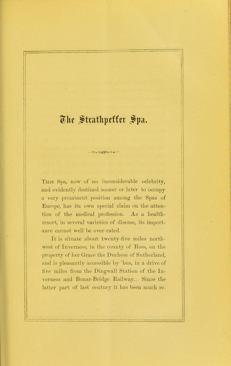 This Spa, now of no inconsiderable celebrity, and evidently destined sooner or later to occupy a very prominent position among the Spas of Europe, has its own special claim on the atten- tion of the medical profession. As a health- resoj-t, in several varieties of disease, its import- ance cannot well be over-rated. It is situate about twenty-five miles north- west of Inverness, in the county of Ross, on the propei-ty of her Grace the Duchess of Sutherland, and is pleasantly accessible by 'bus, in a drive of five miles from the Dingwall Station of the In- verness and Bonar-Bridge Railway. Since the latter part of last century it has l^een much re-