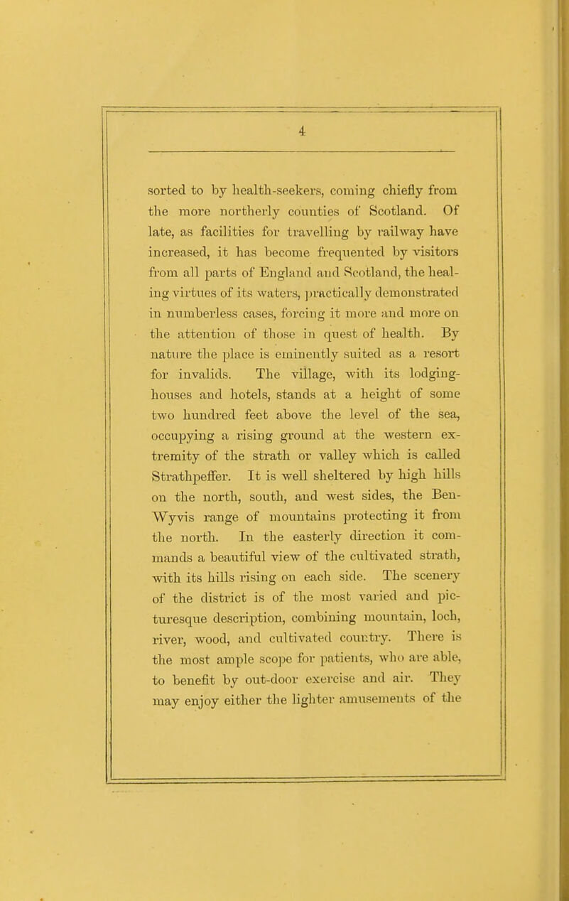 sorted to by health-seekers, coming chiefly from the more northerly counties of Scotland. Of late, as facilities for travelling by railway have increased, it has become freqiiented by visitors from all parts of England and Scotland, the heal- ing virtues of its waters, ])ractically demonstrated in numberless cases, forcing it more and more on the attention of those in quest of health. By nature the place is eminently suited as a resort for invalids. The village, with its lodging- houses and hotels, stands at a height of some two hundred feet above the level of the sea, occupying a xising ground at the western ex- tremity of the strath or valley which is called Strathpeffer. It is well sheltered by high hills on the north, south, and west sides, the Beu- Wyvis range of mountains protecting it from the north. In the easterly direction it com- mands a beautiful view of the cultivated strath, vdth its hills rising on each side. The scenery of the distiict is of the most varied and pic- turesque description, combining mountain, loch, river, wood, and cultivated country. There is the most ample scojje for patients, who are able, to benefit by out-door exercise and air. They may enjoy either the lighter amusements of tlie
