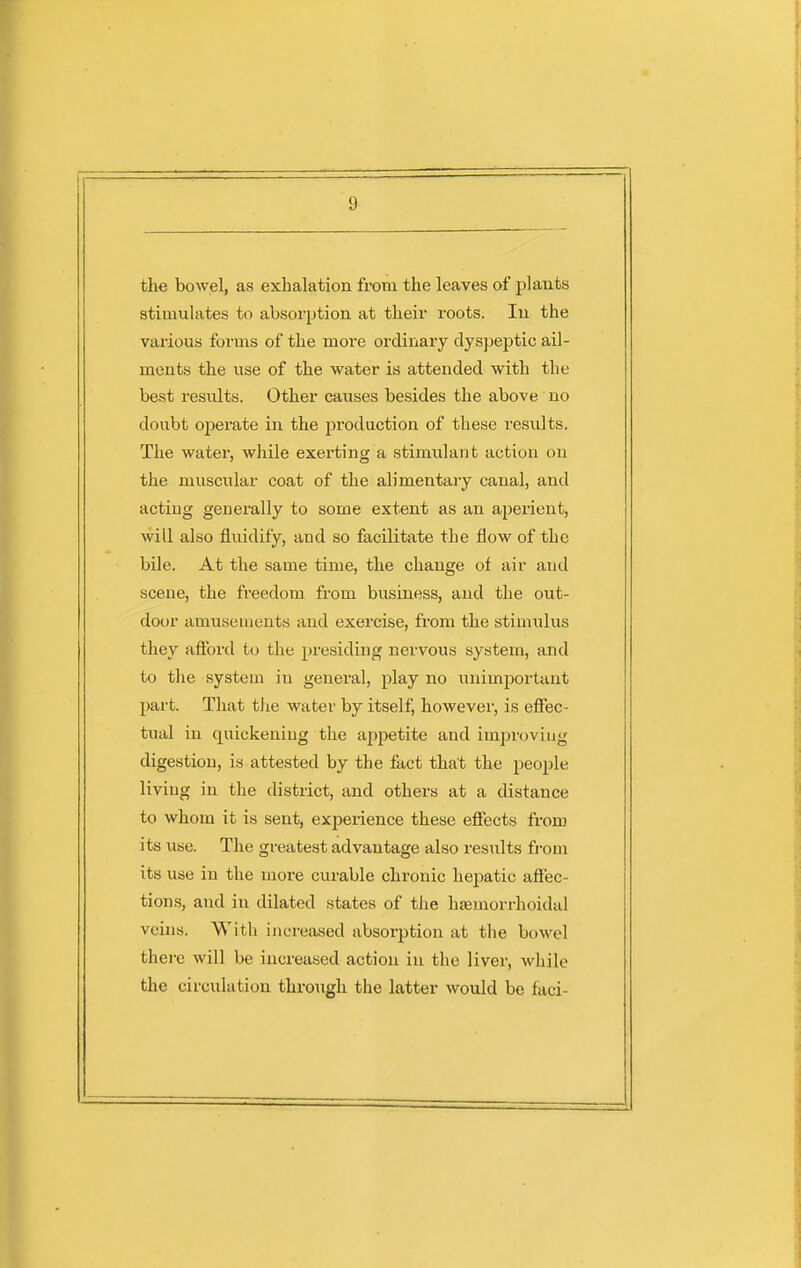 the bowel, as exhalation from the leaves of plants stimulates to absorption at their roots. In the various forms of the more ordinary dyspeptic ail- ments the use of the water is attended with the best results. Other causes besides the above no doubt ojierate in the j^roduction of these results. The water, while exerting a stimidant action on the muscular coat of the alimentary canal, and acting generally to some extent as an aperient, will also fluidify, and so facilitate the flow of the bile. At the same time, the change of air and scene, the freedom from business, and the out- door amusements and exercise, from the stimulus they afford to the presiding nervous system, and to the system in general, play no unimportant part. That tJie water by itself, howevei', is effec- tual in quickening the appetite and improving digestion, is attested by the fact that the people living in the district, and others at a distance to whom it is sent, experience these effects from its use. The greatest advantage also results from its use in the moi'e curable chronic hepatic affec- tions, and in dilated states of the hsemorrhoidal veins. With increased absorption at the bowel there will be increased action in the liver, while the circulation through the latter would be faci-