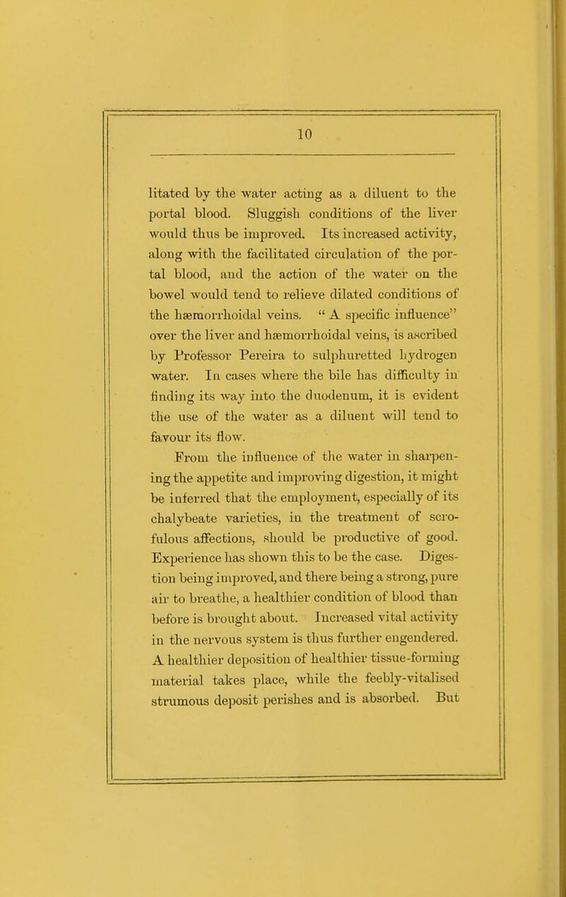 litated by the water acting as a diluent to the portal blood. Sluggish conditions of the liver would thus be improved. Its increased activity, along with the facilitated circulation of the por- tal blood, and the action of the water on the bowel would tend to relieve dilated conditions of the haeraorrhoidal veins.  A specific influence over the liver and haemorrhoidal veins, is a.scribed by Professor Pereira to sulphuretted hydrogen watei. In cases where the bile has difficulty in finding its way into the duodenum, it is evident the use of the water as a diluent will tend to favour its flow. Fi'om the influence of the water in sharpen- ing the appetite and improving digestion, it might be inferred that the employment, especially of its chalybeate varieties, in the treatment of scro- fulous affections, should be productive of good. Experience has shown this to be the case. Diges- tion being improved, and there being a strong, pure air to breathe, a healthier condition of blood than before is brought about. Increased vital activity in the nervous system is thus further engendered. A healthier deposition of healthier tissue-forming material takes place, while the feebly-vitalised strumous deposit perishes and is absorbed. But