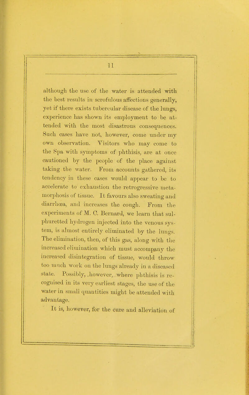 although the use of the water is attended with the best results in scrofulous affections generally, yet if there exists tubercular disease of the lungs, experience has shown its emjjloyment to be at- tended with the most disasti'ous consequences. Such cases have not, however, come under my own observation. Visitors who may come to the Spa with symptoms of phthisis, are at once cautioned by the people of the place against taking the water. From accounts gathered, its tendency in these cases would apjiear to be to accelerate to exhaustion the retrogressive meta- morphosis of tissue. It favours also sweating and diarrhoea, and increases the cough. From the experiments of M. 0. Bernard, we learn that sul- phuretted hydrogen injected into the venous sys- tem, is almost entirely eliminated by the lungs. The elimination, then, of this gas, along with tlie increased elimination which mu.st accompany the increased disintegration of tissue, would throw too much work on the lungs already in a diseased state. Possibly, .however, where phthisis is re- cognised in its very earliest stages, the use of the water in small quantities might be attended with advantage. It is, however, for the cure uud alleviation of