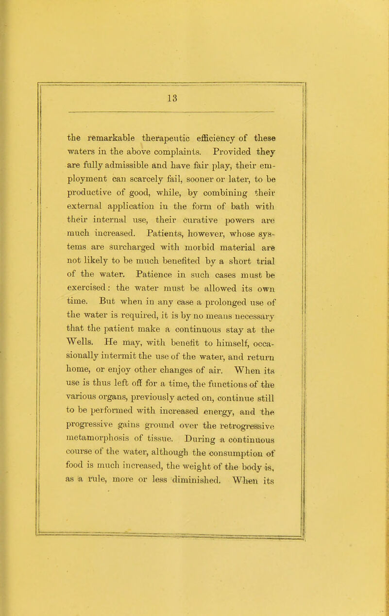 the remarkable therapeutic efficiency of these waters in the above complaints. Provided they are fully admissible and have fair play, their em- ployment can scarcely fail, sooner or later, to be productive of good, while, by combining their external application in the form of bath witli theii* internal use, their curative powers are much increased. Patients, however, whose sys- tems are surchai-ged with morbid material are not likely to be much benefited by a short trial of the water. Patience in such cases must be exercised : the water must be allowed its own time. But when in any case a prolonged use of the water is required, it is by no means necessary that the patient make a continuous stay at the Wells. He may, with benefit to himself, occa- sionally intermit the use of the water, and retuni home, or enjoy other changes of air. When its use is thus left off for a time, the functions of the various organs, previously acted on, continue still to be performed with increased energy, and the progi-essive gains ground over the retrogi-essive metamorphosis of tissue. During a continuous course of the water, although the consumption of food is much increased, the weiglit of tlie body is, as a rule, more or less diminished. When its