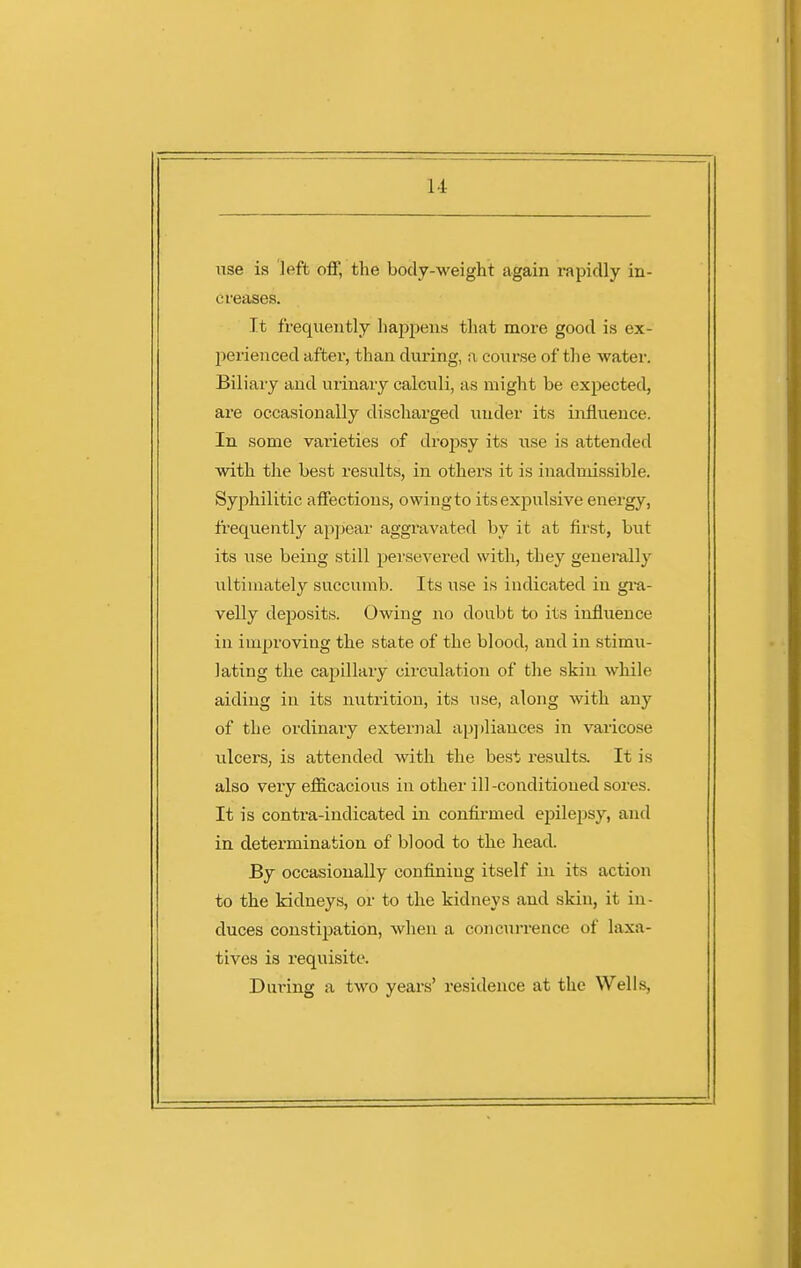 use is Iftft off, the body-weight again rapidly in- creases. It frequently happens that more good is ex- perienced after, than during, a course of the water. Biliaiy and urinary calculi, as might be expected, are occasionally discharged under its influence. In some varieties of dro^Dsy its use is attended with the best results, in others it is inadmissible. Syjihilitic affections, owingto its expulsive energy, frequently appear aggravated by it at first, but its use being still persevered with, they generally ultimately succumb. Its use is indicated in gi-a- velly deposits. Owing no doubt to its influence in improving the state of the blood, and in stimu- lating the capillary circulation of the skin while aiding in its nutrition, its use, along with any of the ordinaiy external appliances in varicose ulcers, is attended with the best results. It is also very efficacious in other ill -conditioned sores. It is contra-indicated in confirmed epilepsy, and in determination of blood to the head. By occasionally confining itself in its action to the kidneys, or to the kidneys and skin, it in- duces constipation, when a concun-ence of laxa- tives is requisite. During a two years' residence at the Wells,