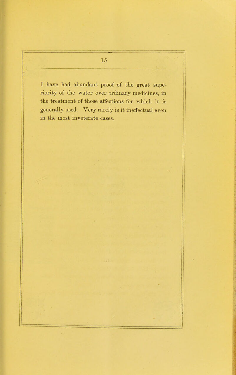 I have had abundant proof of the great supe- riority of the water over ordinary medicines, in the treatment of those aflFections for which it is generally used. Very rarely is it ineffectual even in the most inveterate cases.