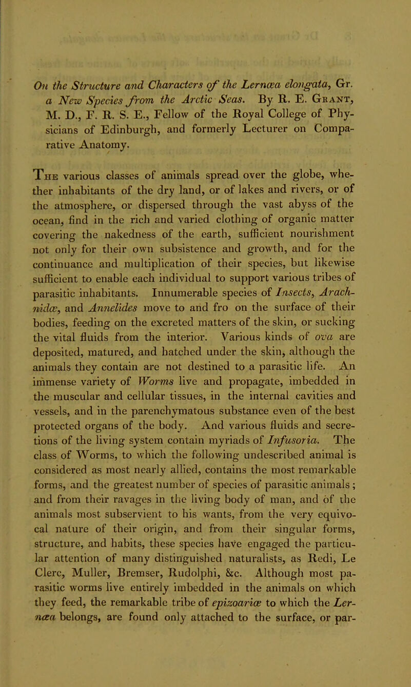 On the Strxicture and Characters of the Lerncea elongata, Gr. a New Species from the Arctic Seas. By R. E. Gkant, M. D., F. R. S. E., Fellow of the Royal College of Phy- sicians of Edinburgh, and formerly Lecturer on Compa- rative Anatomy. The various classes of animals spread over the globe, whe- ther inhabitants of the dry land, or of lakes and rivers, or of the atmosphere, or dispersed through the vast abyss of the ocean, find in the rich and varied clothing of organic matter covering the nakedness of the earth, sufficient nourishment not only for their own subsistence and growth, and for the continuance and multiplication of their species, but likewise sufficient to enable each individual to support various tribes of parasitic inhabitants. Innumerable species of Insects^ Arach- nidee, and Annelides move to and fro on the surface of their bodies, feeding on the excreted matters of the skin, or sucking the vital fluids from the interior. Various kinds of ova are deposited, matured, and hatched under the skin, although the animals they contain are not destined to a parasitic life. An immense variety of Worms live and propagate, imbedded in the muscular and cellular tissues, in the internal cavities and vessels, and in the parenchymatous substance even of the best protected organs of the body. And various fluids and secre- tions of the living system contain myriads of Infusoria. The class of Worms, to which the following undescribed animal is considered as most nearly allied, contains the most remarkable forms, and the greatest number of species of parasitic animals; and from their ravages in the living body of man, and of the animals most subservient to his wants, from the very equivo- cal nature of their origin, and from their singular forms, structure, and habits, these species have engaged the particu- lar attention of many distinguished naturalists, as Redi, Le Clerc, Muller, Bremser, Rudolphi, &c. Although most pa- rasitic worms live entirely imbedded in the animals on which they feed, the remarkable tribe of epizoariae to which the Ler- ncea belongs, are found only attached to the surface, or par-