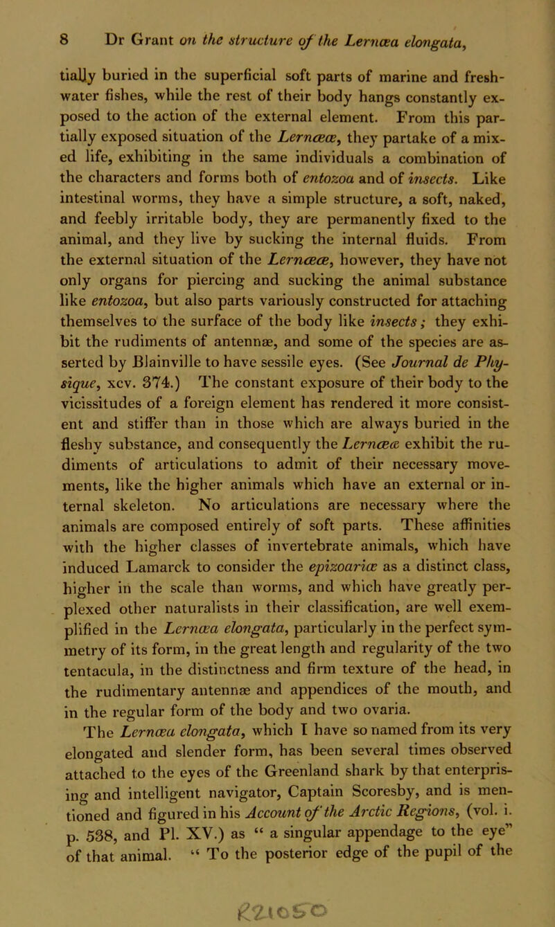 tialjy buried in the superficial soft parts of marine and fresh- water fishes, while the rest of their body hangs constantly ex- posed to the action of the external element. From this par- tially exposed situation of the Lernaeoe^ they partake of a mix- ed life, exhibiting in the same individuals a combination of the characters and forms both of entozoa and of insects. Like intestinal worms, they have a simple structure, a soft, naked, and feebly irritable body, they are permanently fixed to the animal, and they live by sucking the internal fluids. From the external situation of the Lerncece, however, they have not only organs for piercing and sucking the animal substance like entozoa^ but also parts variously constructed for attaching themselves to the surface of the body like insects; they exhi- bit the rudiments of antennae, and some of the species are as- serted by Blainville to have sessile eyes. (See Journal de Phy- sique, xcv. 374.) The constant exposure of their body to the vicissitudes of a foreign element has rendered it more consist- ent and stiffer than in those which are always buried in the fleshy substance, and consequently the LerncBce exhibit the ru- diments of articulations to admit of their necessary move- ments, like the higher animals which have an external or in- ternal skeleton. No articulations are necessary where the animals are composed entirely of soft parts. These affinities with the higher classes of invertebrate animals, which have induced Lamarck to consider the epizoarice as a distinct class, higher in the scale than worms, and which have greatly per- plexed other naturalists in their classification, are well exem- plified in the Lernaea elongata, particularly in the perfect sym- metry of its form, in the great length and regularity of the two tentacula, in the distinctness and firm texture of the head, in the rudimentary antennae and appendices of the mouth, and in the regular form of the body and two ovaria. The Lernaea elongata, which I have so named from its very elongated and slender form, has been several times observed attached to the eyes of the Greenland shark by that enterpris- ing and intelligent navigator. Captain Scoresby, and is men- tioned and figured in his Account of ‘the Arctic Regions, (vol. i. p. 538, and PI. XV.) as “ a singular appendage to the eye” of that animal. “ To the posterior edge of the pupil of the
