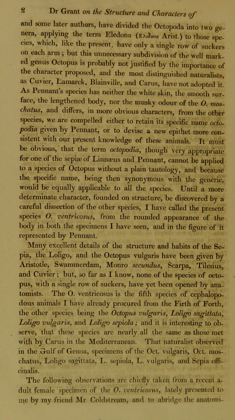 and some later authors, have divided the Octopoda into two ge- nera, applying the term Eledona (eArist.) to those spe- cies, which, like the present, have only a single row of suckers on each arm ; but this unnecessary subdivision of the well mark- ed genus Octopus is probably not justified by the importance of the character proposed, and the most distinguished naturalists, as Cuvier, Lamarck, Blainville, and Cams, have not adopted it. As Pennant’s species has neither the white skin, the smooth sur- face, the lengthened body, nor the musky odour of the O. nios- chatus, and differs, in more obvious characters, from the other species, we are compelled either to retain its specific name oclo- podia given by Pennant, or to devise a new epithet more con- sistent with our present knowledge of these animals. It must be obvious, that the term octopodia, though very appropriate for one of the sepias of Linnaeus and Pennant, cannot be applied to a species of Octopus without a plain tautology, and because the specific name, being then synonymous with the generic, would be equally applicable to all the species. Until a more determinate character, founded on structure, be discovered by a careful dissection of the other species, I have called the present species O. ventricosus, from the rounded appearance of the body in both the specimens I have seen, and in the figure of it represented by Pennant. Many excellent details of the structure and habits of the Se- pia, the Loligo, and the Octopus vulgaris have been given by Aristotle, Swammerdam, Monro secundus, Scarpa, Tilesius, and Cuvier; but, so far as I know, none of the species of octo- pus, with a single row of suckers, have yet been opened by ana- tomists. The O. ventricosus is the fifth species of cephalopo- dous animals I have already procured from the Firth of Forth, the other species being the Octopus vulgaris, Loligo sagittata, Loligo vulgaris, and Loligo sepiola; and it is interesting to ob- serve, that these species are nearly all the same as those met with by Cams in the Mediterranean. That naturalist observed in the Gulf of Genoa, specimens of the Oct. vulgaris, Oct. mos- chatus, Loligo sagittata, L. sepiola, L. vulgaris, and Sepia offi- cinalis. The following observations are chiefly taken from a recent a- dult female specimen of the O. ventricosus, lately presented to me by my friend Mr Coldstream, and to abridge the anatomi-