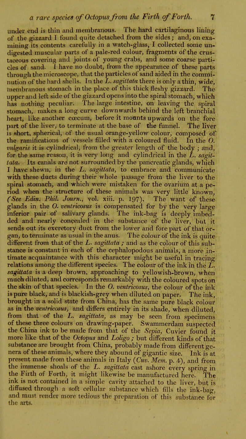 under end is thin and membranous. The hard cartilaginous lining of the gizzard I found quite detached from the sides; and, on exa- mining its contents carefully in a watch-glass, 7 collected some un- digested muscular parts of a pale-red colour, fragments of the crus- taceous covering and joints of young crabs, and some coarse parti- cles of sand. I have no doubt, from the appearance of these parts through the microscope, that the particles of sand aided in the commi- nution of the hard shells. In the L. sagiltnta there is only a thin, wide, membranous stomach in the place of this thick fleshy gizzard. The upper and left side of the gizzard opens into the spiral stomach, which has nothing peculiar. The large intestine, on leaving the spiral stomach, makes a long curve downwards behind the left branchial heart, like another ccecum, before it mounts upwards on the fore part of the liver, to terminate at the base of the funnel. The liver is short, spherical, of the usual orange-yellow colour, composed of the ramifications of vessels filled with a coloured fluid. In the 0. vulgaris it is cylindrical, from the greater length of the body ; and, for the same reason, it is very long and cylindrical in the L. sagit- tata. Its canals are not surrounded by the pancreatic glands, which I have shewn, in the L. sagittata, to embrace and communicate with these ducts during their whole passage from the liver to the spiral stomach, and which were mistaken for the ovarium at a pe- riod when the structure of these animals was very little known, (See Edin. Phil. Journ., vol. xiii. p. 197). The want of these glands in the O. ventricosus is compensated for by the very large inferior pair of salivary glands. The ink-bag is deeply imbed- ded and nearly concealed in the substance of the liver, but it sends out its excretory duct from the lower and fore part of that or- gan, to terminate as usual in the anus. The colour of the ink is quite different from that of the L. sagittata ; and as the colour of this sub- stance is constant in each of the cephalopodous animals, a more in- timate acquaintance with this character might be useful in tracing- relations among the different species. The colour of the ink in the L. sagittata is a deep brown, approaching to yellowish-brown, when much diluted, and corresponds remarkably with the coloured spots on the skin of that species. In the O. ventricosus, the colour of the ink is pure black, and is blackish-grey when diluted on paper. The ink, brought in a solid state from China, has the same pure black colour as in the ventricosus, and differs entirely in its shade, when diluted, from that of the L. sagittata, as may be seen from specimens of these three colours on drawing-paper. Swammerdam suspected the China ink to be made from that of the Sepia, Cuvier found it more like that of the Octopus and Loligo ; but different kinds of that substance are brought from China, probably made from different ge- nera of these animals, where they abound of gigantic size. Ink is at present made from these animals in Italy (Cuv. Mem. p. 4), and from the immense shoals of the L. sagittata cast ashore every spring in the Firth of Forth, it might likewise be manufactured here. The ink is not contained in a simple cavity attached to the liver, but is diffused through a soft cellular substance which fills the ink-bag, and must render more tedious the preparation of this substance for the arts.