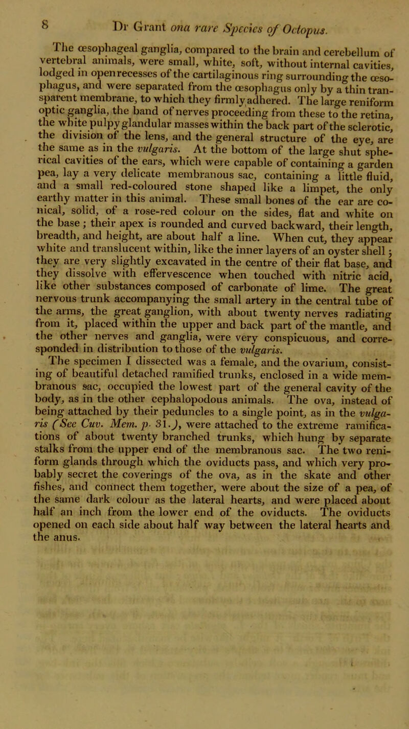 ® Dr Grant ona rare Species of Octopus. The oesophageal ganglia, compared to the brain and cerebellum of vertebral animals, were small, white, soft, without internal cavities, lodged in open recesses of the cartilaginous ring surrounding the oeso- phagus, and wei’e separated from the oesophagus only by a thin tran- sparent membrane, to which they firmly adhered. The large reniform optic ganglia, the band of nerves proceeding from these to the retina, the white pulpy glandular masses within the back part of the sclerotic, the division of the lens, and the general structure of the eye, are the same as in the vulgaris. At the bottom of the large shut sphe- rical cavities of the ears, which were capable of containing a garden pea, lay a very delicate membranous sac, containing a little fluid, and a small red-coloured stone shaped like a limpet, the only earthy matter in this animal. These small bones of the ear are co- nical, solid, of a rose-red colour on the sides, flat and white on the base; their apex is rounded and curved backward, their length, breadth, and height, are about half a line. When cut, they appear white and translucent within, like the inner layers of an oyster shell j they are very slightly excavated in the centre of their flat base, and they dissolve with effervescence when touched with nitric acid, like other substances composed of carbonate of lime. The great nervous trunk accompanying the small artery in the central tube of the arms, the great ganglion, with about twenty nerves radiating from it, placed within the upper and back part of the mantle, and the other nerves and ganglia, were very conspicuous, and corre- sponded in distribution to those of the vulgaris. The specimen I dissected was a female, and the ovarium, consist- ing of beautiful detached ramified trunks, enclosed in a wide mem- branous sac, occupied the lowest part of the general cavity of the body, as in the other cephalopodous animals. The ova, instead of being attached by their peduncles to a single point, as in the vulga- ris (See Cuv. Mem. p. 3l.J, were attached to the extreme ramifica- tions of about twenty branched trunks, which hung by separate stalks from the upper end of the membranous sac. The two reni- form glands through which the oviducts pass, and which very pro- bably secret the coverings of the ova, as in the skate and other fishes, and connect them together, were about the size of a pea, of the same dark colour as the lateral hearts, and were placed about half an inch from the lower end of the oviducts. The oviducts opened on each side about half way between the lateral hearts and the anus. t