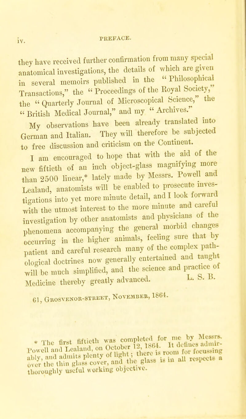 they have received fiu'ther confirmation from many special anatomical investigations, the details of Avhich are given in several memoirs published in the  Philosophical Transactions, the « Proceedings of the Royal Society  the  Quarterly Journal of Microscopical Science, the  British Medical Journal, and my  Ai-cWves. My observations have been already translated into German and Italian. They Avill therefore be subjected to free discussion and criticism on the Continent. I am encouraged to hope that with the aid of the new fiftieth of an inch object-glass magnifying more than 2500 linear,* lately made by Messrs. Powell and Lealand, anatomists will be enabled to prosecute inves- ti<.ations into yet more minute detail, and I look fomi^d ^th the utmost interest to the more minute and careful investigation by other anatomists and physicians of the phenomena accompanying the general morbid chaxiges occurring in the higher animals, feeling sure that by patient and careful research many of the complex path- ological docti-ines now generally entertained and taught will be much simpHfied, and the science and prachce of Medicine thereby greatly advanced. L- fe- ^^ CI, Gkosvenor-stkeet, November, 186i. Itovcll ™>l S S, . there i. toon, Tor roeu..ing thoroughly useful working objective.
