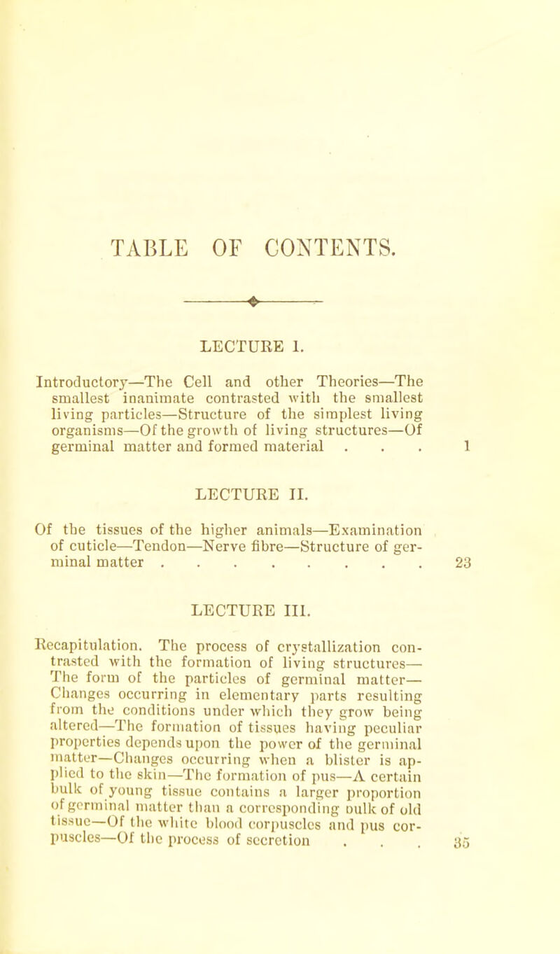 TABLE OF CONTENTS. LECTURE 1. Introductory—The Cell and other Theories—The smallest inanimate contrasted with the smallest living particles—Structure of the simplest living organisms—Of the growth of living structures—Of germinal matter and formed material LECTURE II. Of the tissues of the higher animals—Examination of cuticle—Tendon—Nerve fibre—Structure of ger- minal matter LECTURE III. Recapitulation. The process of crystallization con- trasted with the formation of living structures— The form of the particles of germinal matter— Changes occurring in elementary jtarts resulting from the conditions under whicli they grow being altered—The formation of tissues having peculiar properties depends upon the power of the germinal matter—Changes occurring when a blister is ap- plied to the skill—The formation of pus—A certain buUc of young tissue contains a larger proportion of germinal matter than a corresponding oulk of old tissue—Of tlie white blood corpuscles and pus cor- puscles—Of the process of secretion