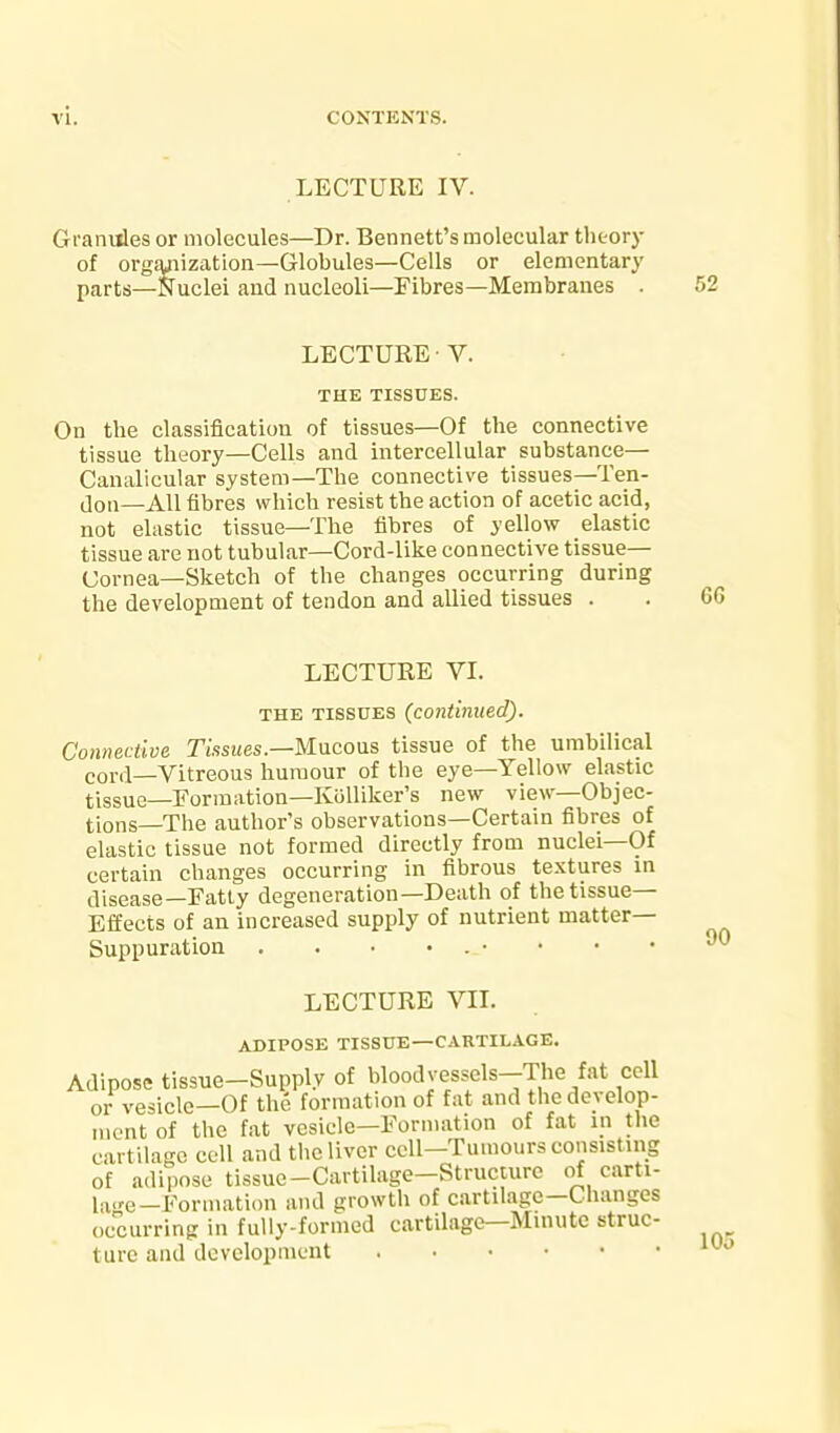 LECTURE IV. Granides or molecules—Dr. Bennett's molecular theory of organization—Globules—Cells or elementary parts—Nuclei and nucleoli—Fibres—Membranes . LECTURE • V. THE TISSUES. On the classification of tissues—Of the connective tissue theory—Cells and intercellular substance— Canalicular system—The connective tissues—Ten- don—All fibres which resist the action of acetic acid, not elastic tissue—The fibres of yellow elastic tissue are not tubular—Cord-like connective tissue— Cornea—Sketch of the changes occurring during the development of tendon and allied tissues . LECTURE VI. THE TISSUES (continued). Connective Tissues.—Mucous tissue of the umbilical cord—Vitreous humour of the eye—Yellow elastic tissue—Formation—Kolliker's new view—Objec- tions—The author's observations—Certain fibres of elastic tissue not formed directly from nuclei—Of certain changes occurring in fibrous textures in disease—Fatty degeneration—Death of the tissue- Effects of an increased supply of nutrient matter- Suppuration . . . • . • LECTURE VIL ADIPOSE TISSUE—CARTILAGE. Adipose tissue-Supply of bloodvessels-The fat cell or vesicle—Of the formation of fat and the develop- ment of the fat vesicle—Formation of fat in the cartilage cell and tlie liver cell-Tumours consisting of adipose tissue-Cartilage-Structure of carti- lage-Formation and growth of cartilage—Changes occurring in fully-formed cartilage—Mmutc struc- ture and development