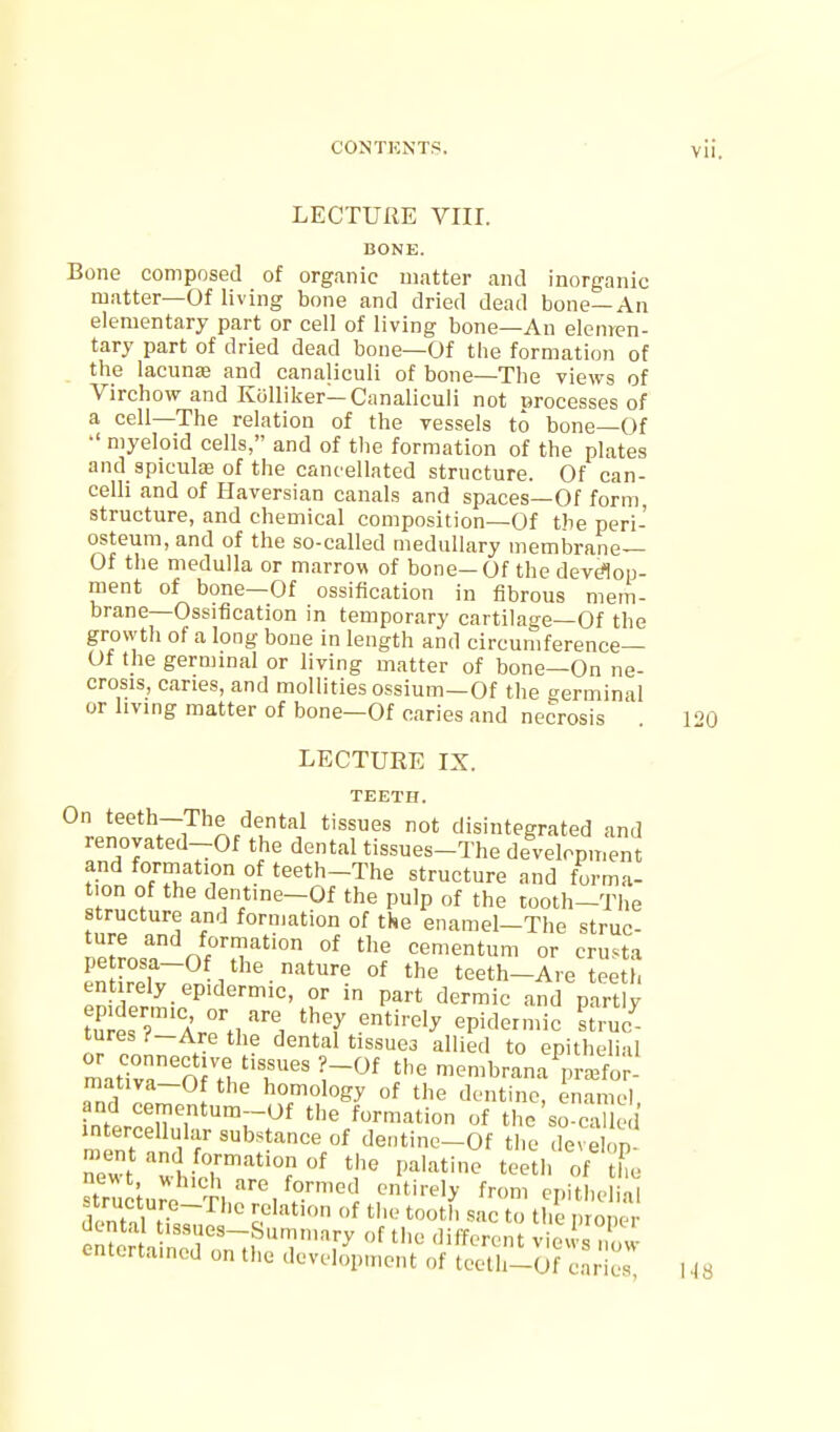 LECTURE VIII. BONE. Bone composed of organic matter and inorganic matter—Of living bone and dried dead bone—An elementary part or cell of living bone—An elenren- tary part of dried dead bone—Of the formation of the lacuna and canaliculi of bone—The views of Virchow and KiiUiker—Canalicuii not processes of a cell—The relation of the vessels to bone—Of •' myeloid cells, and of t1ie formation of the plates and spicula; of the cancellated structure. Of can- celli and of Haversian canals and spaces—Of form structure, and chemical composition—Of the peri- osteum, and of the so-called medullary membrane— Of the medulla or marrow of bone—Of the devdon- ment of bone—Of ossification in fibrous mem- brane—Ossification in temporary cartilage—Of the growth of a long bone in length and circumference— Of the germinal or living matter of bone—On ne- crosis, caries, and mollities ossium—Of the germinal or living matter of bone—Of caries and necrosis . 120 LECTURE IX. TEETH. *^rpn^'''^~i^''^p'^l'i disintegrated and renovated-Of the dental tissues-The development and formation of teeth-The structure and forma- tion of the dentine-Of the pulp of the tooth-The structure and formation of the enamel-The struc- nP^vn,? 0^:?'''° °^ cementum or crusta LHrpT~^^''-''*^'' °^ teeth-Are teeth entirely epidermic, or in part dermic and partly f.^ip'V'a' ^^'y epidermic struc^ tures?-Arethe dental tissuea allied to epithelial matir'm H l''^ ^'^^ membrana VaBfo - mativa-Of the homology of the dentine, enamel inLoluT'^'^r'^^ '^ formation of the'so-called mont i f dentine-Of the develop- raent and formation of the palatine teetii of the ,1 nf ^'ic to the nronc r Sain'roiUhT!^ '^''^--^ «• entertained on tlie development of teetli-Of caries I .| S