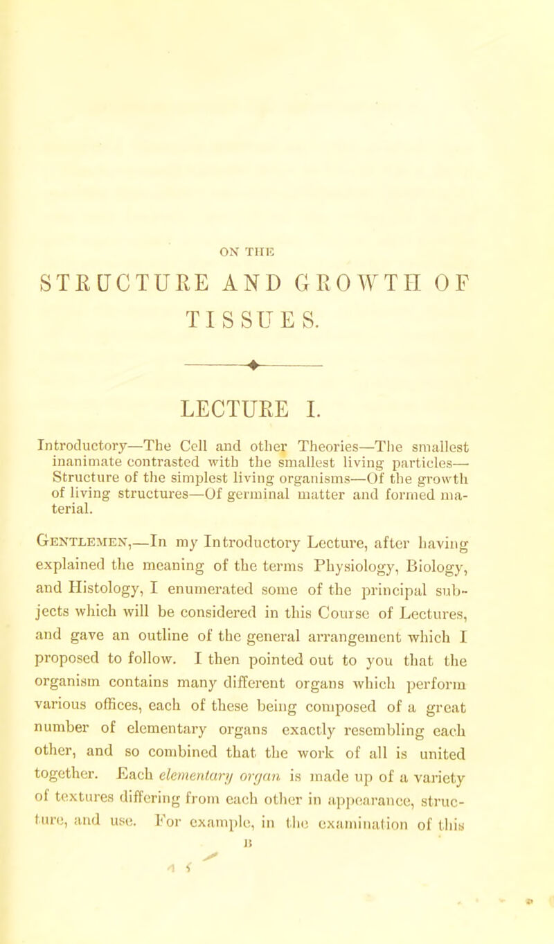 ON THE STE[JCTURE AND GROWTH OF TISSUES. ♦ LECTURE 1. Introductory—The Cell and other Theories—Tiie smallest inanimate contrasted with the smallest living particles— Structure of the simplest living organisms—Of the growth of living structures—Of germinal matter and formed ma- terial. Gentxembn,—In my Introductory Lecture, after having explained the meaning of the terms Physiology, Biology, and Histology, I enumerated some of the principal sub- jects which will be considered in this Course of Lectures, and gave an outline of the general arrangement which I proposed to follow. I then pointed out to you that the organism contains many different organs which perform various offices, each of these being composed of a great number of elementary organs exactly resembling each other, and so combined that the work of all is united together. Each elementary ovfjcm is made up of a variety of textures differing from each other in appearance, struc- ture, and use. For example, in the examination of this