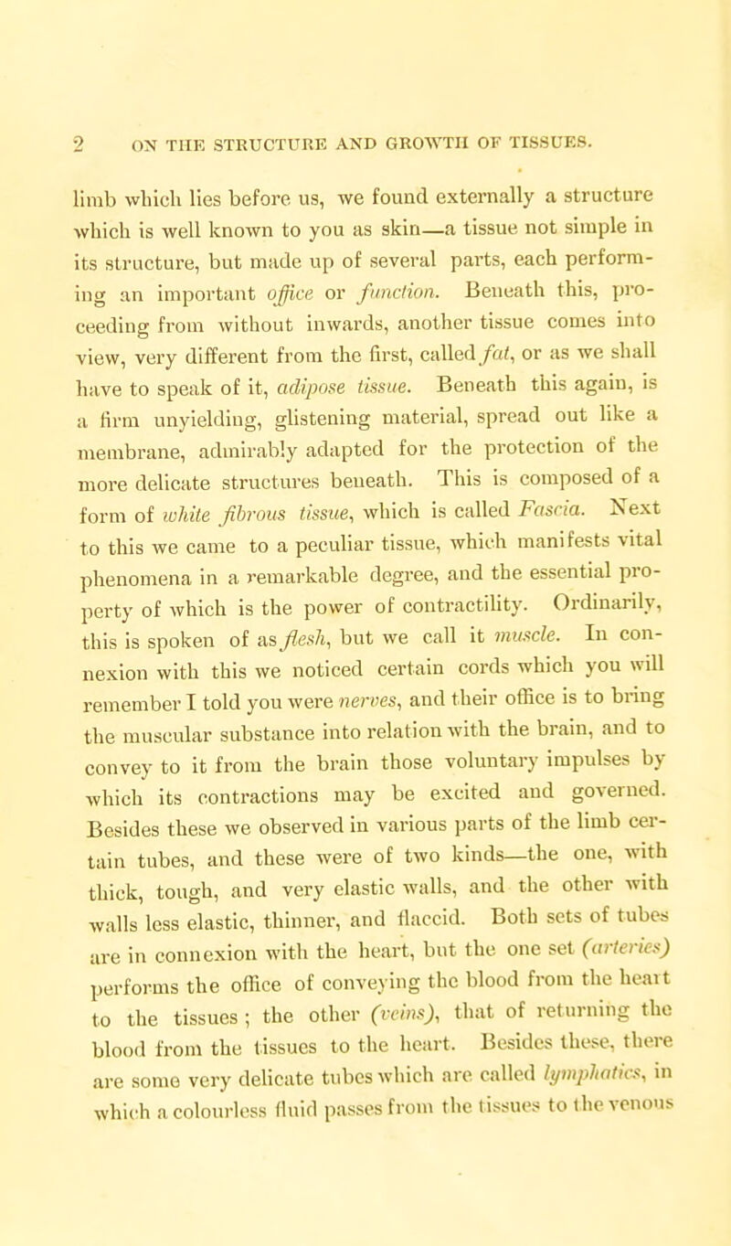 limb which lies before us, we found externally a structure which is well known to you as skin—a tissue not simple in its structure, but made up of several parts, each perform- ing an important office or function. Beneath this, pro- ceeding from without inwards, another tissue comes into view, very different from the first, called/a<, or as we shall have to speak of it, adipose tissue. Beneath this again, is a firm unyielding, ghstening material, spread out like a membrane, admirably adapted for the protection of the more delicate structures beneath. This is composed of a form of luhite Jibrous tissue, which is called Fascia. Next to this we came to a peculiar tissue, which manifests vital phenomena in a remarkable degree, and the essential pro- perty of which is the power of contractiUty. Ordinarily, this is spoken of as flesh, but we call it mmcle. In con- nexion with this we noticed certain cords which you will remember I told you were nerves, and their office is to bring the muscular substance into relation with the brain, and to convey to it from the brain those voluntary impulses by which its contractions may be excited and governed. Besides these we observed in various parts of the limb cer- tain tubes, and these were of two kinds—the one, with thick, tough, and very elastic walls, and the other with walls less elastic, thinner, and flaccid. Both sets of tubers are in connexion with the heart, but the one set (arteries) performs the office of conveying the blood from the heart to the tissues ; the other (vcin.^), that of returning the blood from the tissues to the heart. Besides these, there are some very delicate tubes which are called lymphatics, in which a colourless fluid passes from the tissues to the venous