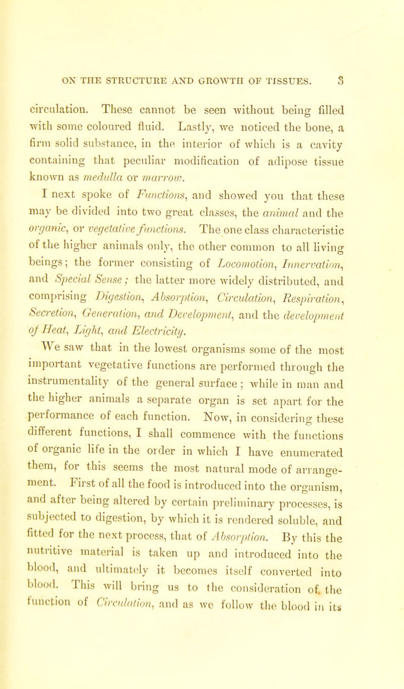 circulation. These cannot be seen without beino; filled with some coloured fluid. Lastly, we noticed the bone, a firm solid substance, in the interior of which is a cavity containing that peculiar modification of adipose tissue known as medulla or marrow. I next spoke of Fiinctiom, and showed yon that these may be divided into two great classes, the animal and the organic, or vegetative functions. The one class characteristic of the higher animals only, the other common to all living beings; the former consisting of Locomotion, Innervation, and Special Sense; the latter more widely distributed, and comprising Digestion, Absorption, Circulation, Respiration, Secretion, Generation, and Development, and the development oj Heat, Light, and Electricity. We saw that in the lowest organisms some of the most important vegetative functions are performed through the mstrumentality of the general surface ; while in man and the higher animals a separate organ is set apart for the performance of each function. Now, in considering these different functions, I shall commence with the functions of organic life in the order in which I have enumerated them, for this seems the most natural mode of arrano-e- ment. First of all the food is introduced into the organism, and after being altered by certain preliminary processes, is subjected to digestion, by which it is rendered soluble, and fitted for the next process, that of Ahsorption. By this the nutritive material is taken up and introduced into the blood, and ultimately it becomes itself converted into blood. This will bring us to the consideration of. the function of Circnlation, and as we follow the blood in its