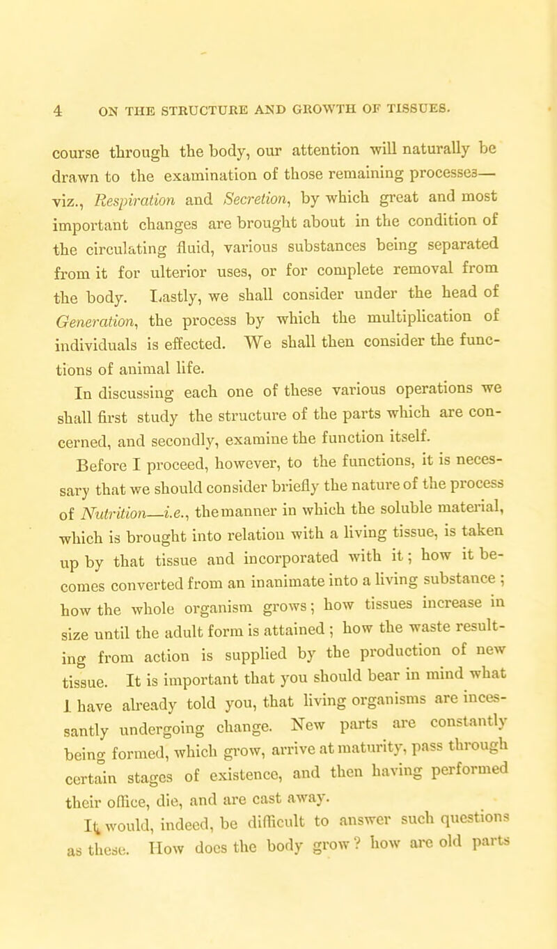 course through the body, our attention will naturally be drawn to the examination of those remaining processes— viz., Respiration and Secretion, by which great and most important changes are brought about in the condition of the circulating fluid, various substances being separated from it for ulterior uses, or for complete removal from the body. Lastly, we shall consider under the head of Generation, the process by which the multiplication of individuals is effected. We shall then consider the func- tions of animal life. In discussing each one of these various operations we shall first study the structure of the parts which are con- cerned, and secondly, examine the function itself. Before I proceed, however, to the functions, it is neces- sary that we should consider briefly the nature of the process of Nutrition—i.e., themanner in which the soluble matei-ial, which is brought into relation with a Hvlng tissue, is taken up by that tissue and incorporated with it; how it be- comes converted from an inanimate into a hving substance ; how the whole organism grows; how tissues increase in size until the adult form is attained ; how the waste result- ing from action is supplied by the production of new tissue. It is important that you should bear in mind what 1 have already told you, that living organisms are inces- santly undergoing change. New parts are constantly being formed, which grow, arrive at maturity, pass through certain stages of existence, and then having performed their olhce, die, and are cast away. It would, indeed, be difficult to answer such questions as these. How does the body grow? how are old parts