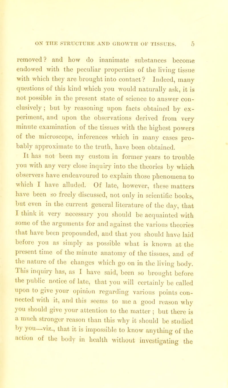 removed? and how do inanimate substances become endowed with the peculiar properties of the living tissue with which they are brought into contact? Indeed, many questions of this kind which you would naturally ask, it is not possible in the present state of science to answer con- clusively ; but by reasoning upon facts obtained by ex- periment, and lipon the observations derived from very minute examination of the tissues with the highest powers of the microscope, inferences which in many cases pro- bably approximate to the truth, have been obtained. It has not been my custom in former years to trouble you with any very close inquiry into the theories by which observers have endeavoured to explain those phenomena to which I have alluded. Of late, however, these matters have been so freely discussed, not only in scientific books, but even in the current general literature of the day, that I think it very necessary you should be acquainted with some of the arguments for and against the various theories that have been propounded, and that you should have laid before you as simply as possible what is known at the present time of the minute anatomy of the tissues, and of the nature of the changes which go on in the living body. This inquiry has, as I have said, been so brought before the public notice of late, that you will certainly be called upon to give your opiniun regarding various points con- nected with it, and this seems to me a good reason why you should give your attention to the matter ; but there is a much stronger reason than this why it should be studied by you—viz., that it is impossible to know anything of the action of the body in health without investigating the