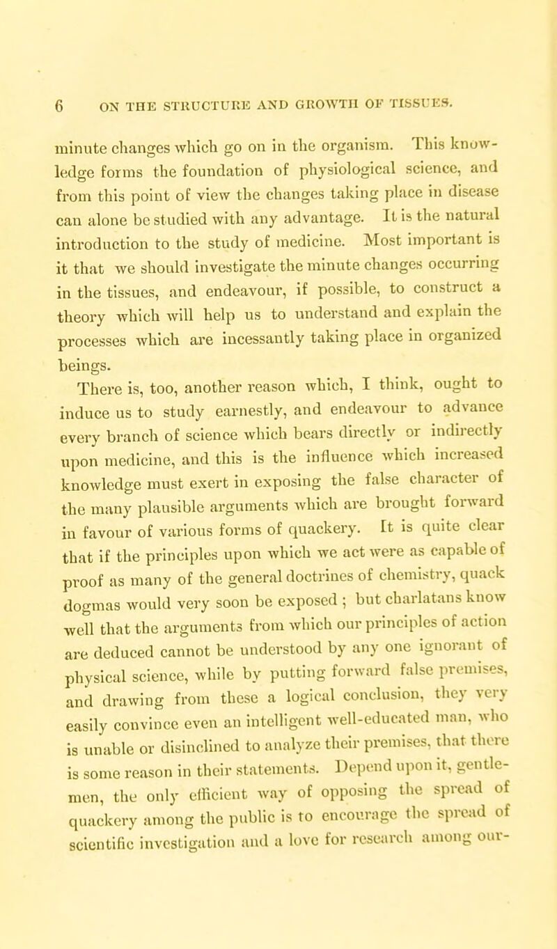minute changes which go on in the organism. This know- ledge forms the foundation of physiological science, and from this point of view the changes taking place in disease can alone be studied with any advantage. It is the natural introduction to the study of medicine. Most important is it that we should investigate the minute changes occurring in the tissues, and endeavour, if possible, to construct a theory which will help us to understand and explain the processes which are incessantly taking place in organized beings. There is, too, another reason which, I think, ought to induce us to study earnestly, and endeavour to advance every branch of science which bears directly or indirectly upon medicine, and this is the influence which increased knowledge must exert in exposing the false character of the many plausible arguments which are brought forward in favour of various forms of quackery. It is quite clear that if the principles upon which we act were as capable of proof as many of the general doctrines of chemistry, quack dogmas would very soon be exposed ; but charlatans know well that the arguments from which our principles of action are deduced cannot be understood by any one ignorant of physical science, while by putting forward false premises, and drawing from these a logical conclusion, they very easily convince even an intelligent well-educated man, who is unable or disinclined to analyze their premises, that there is some reason in their statements. Depend upon it, gentle- men, the only efficient way of opposing the spread of quackery among the public is to encourage the spread of scientific investigation and a love for research among our-