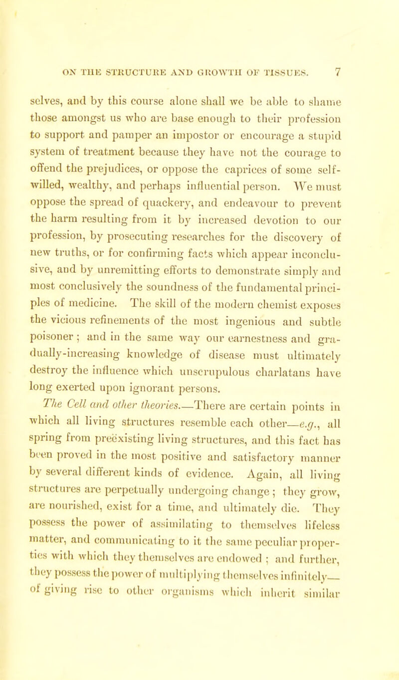 selves, and by this course alone shall we be able to shaine those amongst us who are base enough to their profession to support and pamper an impostor or encourage a stupid system of treatment because they have not the courage to offend the prejudices, or oppose the caprices of some self- willed, wealthy, and perhaps influential person. We must oppose the spread of quackery, and endeavour to prevent the harm resulting from it by increased devotion to our profession, by prosecuting researches for the discovery of new truths, or for confirming facts which appear inconclu- sive, and by unremitting efforts to demonstrate simply and most conclusively the soundness of the fundamental princi- ples of medicine. The skill of the modern chemist exposes the vicious refinements of the most ingenious and subtle poisoner ; and in the same way our earnestness and gra- dually-increasing knowledge of disease must ultimately destroy the influence which unscrupulous charlatans have long exerted upon ignorant persons. The Cell and other theories—There are certain points in which all living structures resemble each other—e.(/., all spring from preexisting living structures, and this fact has been proved in the most positive and satisfactory manner by several different kinds of evidence. Again, all living structures are perpetually undergoing change; they grow, are nourished, exist for a time, and ultimately die. They possess the power of assimilating to themselves lifeless matter, and communicating to it the same peculiar ])ropcr- ti{;s with which they themselves are endowed ; and further, they possess the power of multiplying themselves infinitely— of giving rise to other oiganisms which inherit similar