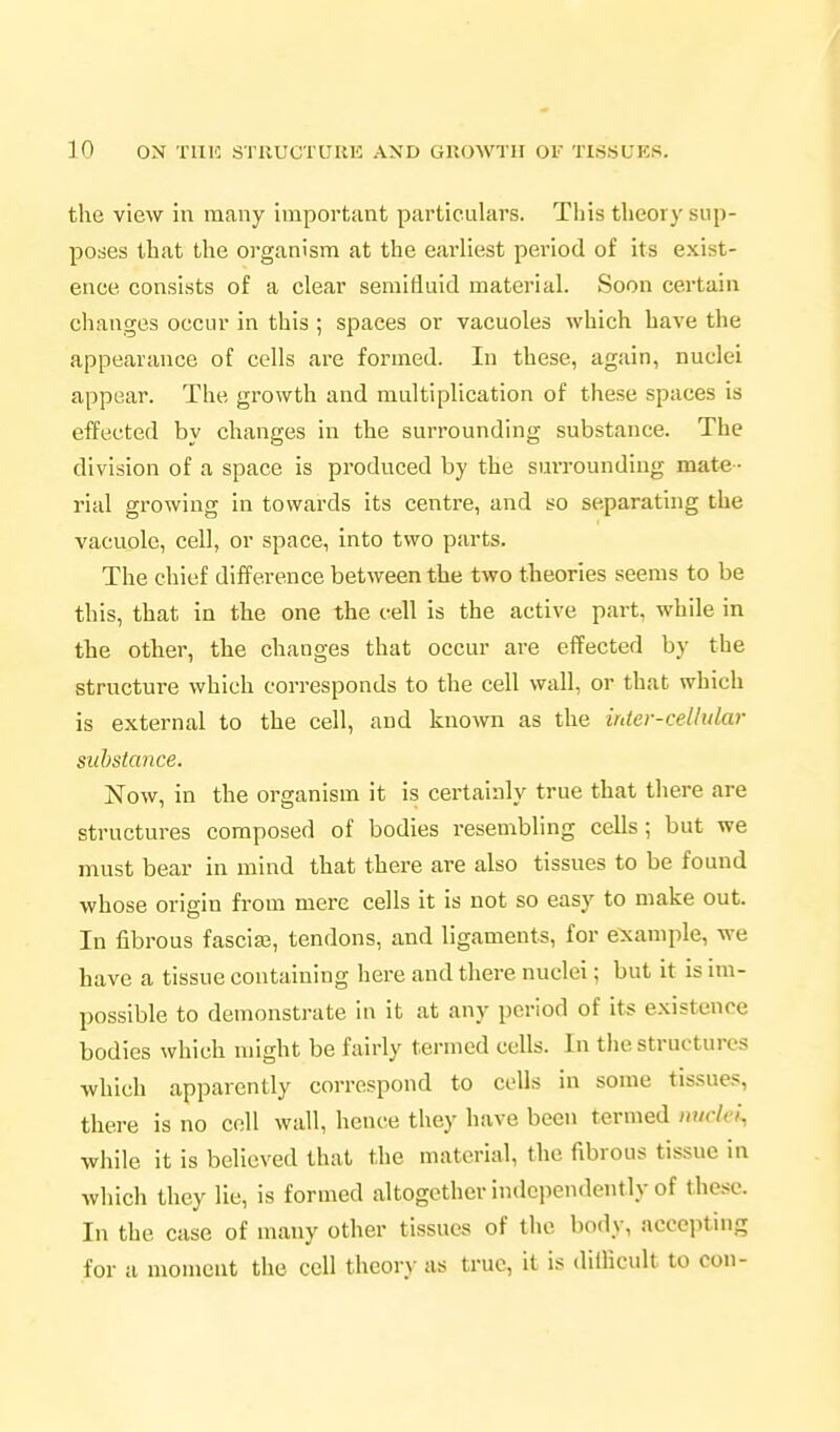 the view in many important particulars. This theory sup- poses that the organism at the earliest period of its exist- ence consists of a clear semifluid material. Soon certain changes occur in this ; spaces or vacuoles which have the appearance of cells are formed. In these, again, nuclei appear. The growth and multiplication of these spaces is effected by changes in the surrounding substance. The division of a space is produced by the surrounding mate- rial growing in towards its centre, and so separating the vacuole, cell, or space, into two parts. The chief difference between the two theories seems to be this, that in the one the cell is the active part, while in the other, the changes that occur are effected by the structure which corresponds to the cell wall, or that which is external to the cell, and known as the inler-cellular substance. Now, in the organism it is certainly true that there are structures composed of bodies resembling ceUs; but we must bear in mind that there are also tissues to be found whose origin from mere cells it is not so easy to make out. In fibrous fasciaj, tendons, and ligaments, for e^caniple, we have a tissue containing here and there nuclei; but it is im- possible to demonstrate in it at any period of its existence bodies which might be fairly termed cells. In tlie structures which apparently correspond to cells in some tissues, there is no coll wall, hence they have been termed luiclci, while it is believed that the material, the fibrous tissue in which they lie, is formed altogether independently of these. In the case of many other tissues of the body, accepting for a moment the cell theory as true, it is diilicult to con-