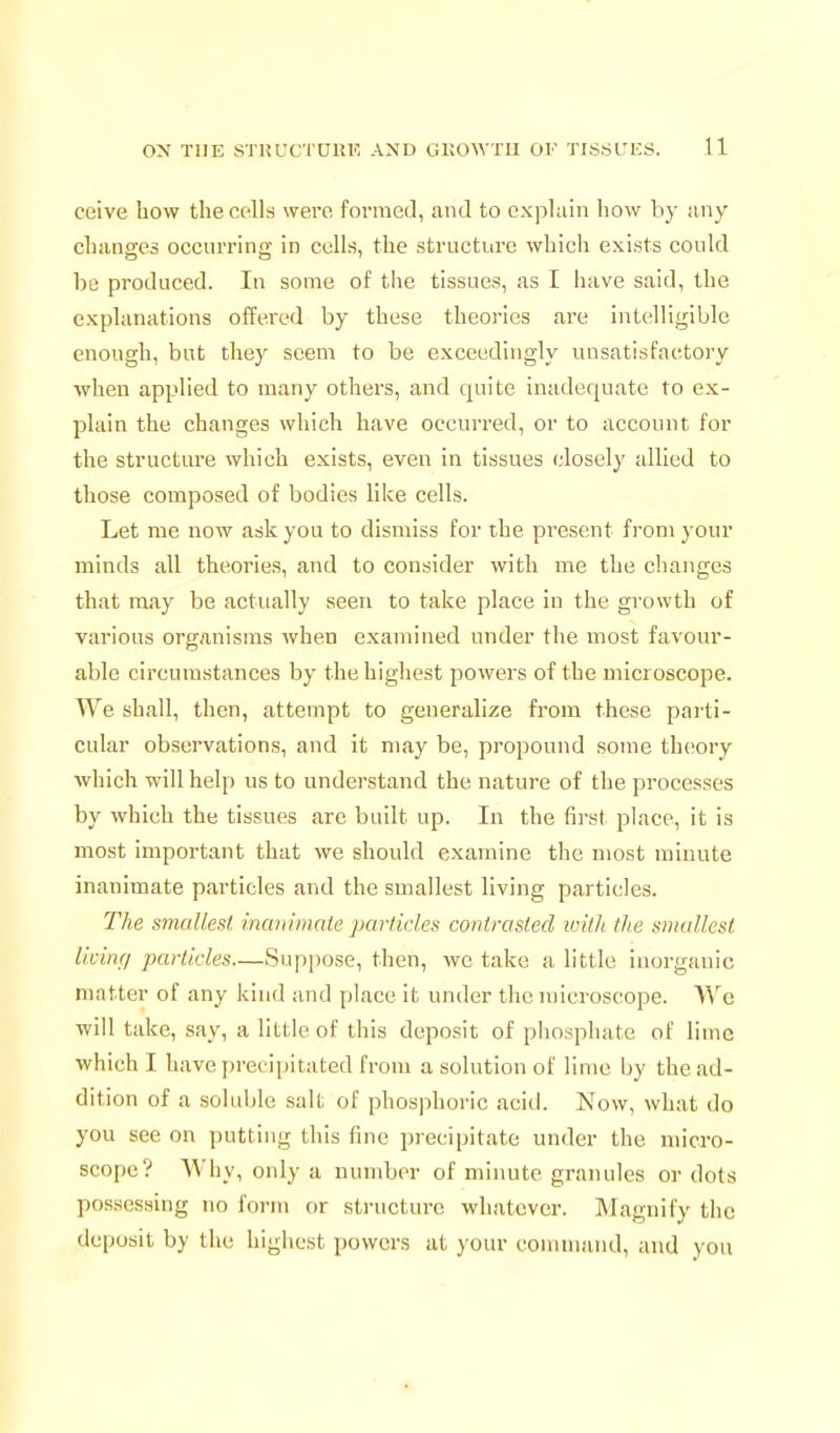 ceive how the cells wei'c formed, and to explain how by any changes occurring in cells, the structure which exists could be produced. In some of the tissues, as I have said, the explanations offered by these theories are intelligible enough, but they seem to be exceedingly unsatisfactory when applied to many others, and quite inadequate to ex- plain the changes which have occurred, or to account for the structure which exists, even in tissues closely allied to those composed of bodies like cells. Let me now ask you to dismiss for the present from your minds all theories, and to consider with me the changes that may be actually seen to take place in the growth of various organisms when examined under the most favour- able circumstances by the highest powers of the microscope. We shall, then, attempt to generalize from these parti- cular observations, and it may be, propound some theory which will help us to understand the nature of the processes by which the tissues arc built up. In the first place, it is most important that we should examine the most minute inanimate particles and the smallest living particles. The smallest, inaniinale parlkles contrasted with the sinallesl liuinr/ particles—Suppose, then, wc take a little inorganic matter of any kind and place it under the microsc'ope. Wc will take, say, a little of this deposit of phosphate of lime which I have ])recipitated from a solution of lime by the ad- dition of a soluble salt of phosphoric acid. Now, what do you see on putting this fine precipitate under the micro- scope? Why, only a number of minute granules or dots possessing no form or structure whatever. Magnify the deposit by the highest powers at your couunand, and you