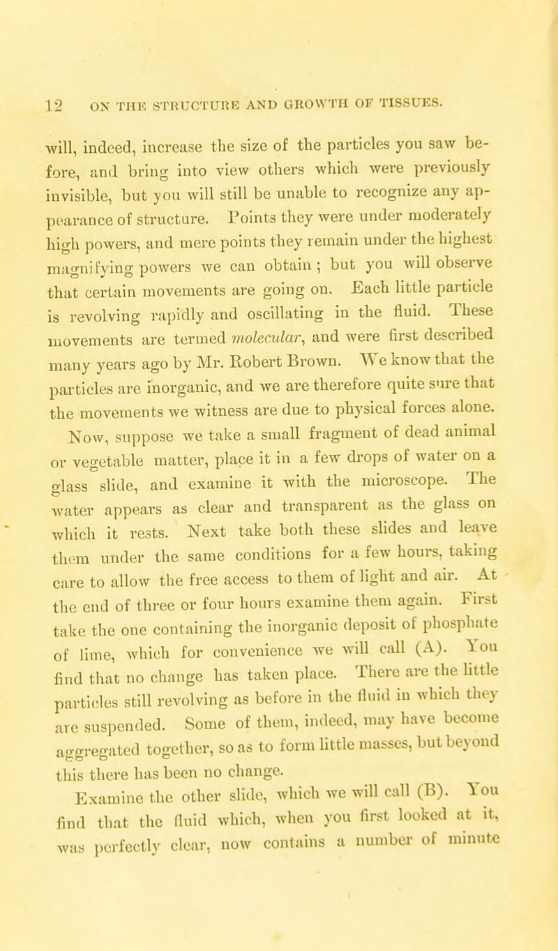 will, indeed, increase the size of the particles you saw be- fore, and bring into view others which were previously- invisible, but you will still be unable to recognize any ap- pearance of structure. Points they were under moderately high powers, and mere points they remain under the highest magni fying powers we can obtain; but you will observe that certain movements are going on. Each little particle is revolving rapidly and oscillating in the fluid. These movements are termed molecular, and were first described many years ago by Mr. Robert Brown. We know that the particles are inorganic, and we are therefore quite sure that the movements we witness are due to physical forces alone. Now, suppose we take a small fragment of dead animal or vegetable matter, place it in a few drops of water on a glass slide, and examine it with the microscope. The water appears as clear and transparent as the glass on which it rests. Next take both these slides and leave them under the same conditions for a few hours, taking care to allow the free access to them of light and air. At the end of three or four hours examine them again. First take the one containing the inorganic deposit of phosphate of lime, which for convenience we will call (A). You find that no change has taken place. There are the little particles still revolving as before in the fluid in which they are suspended. Some of them, indeed, may have become aggregated together, so as to form little masses, but beyond this there has been no change. Examine the other slide, which we will call (B). You find that the fluid which, when you first looked at it, was perfectly clear, now contains a number of minute