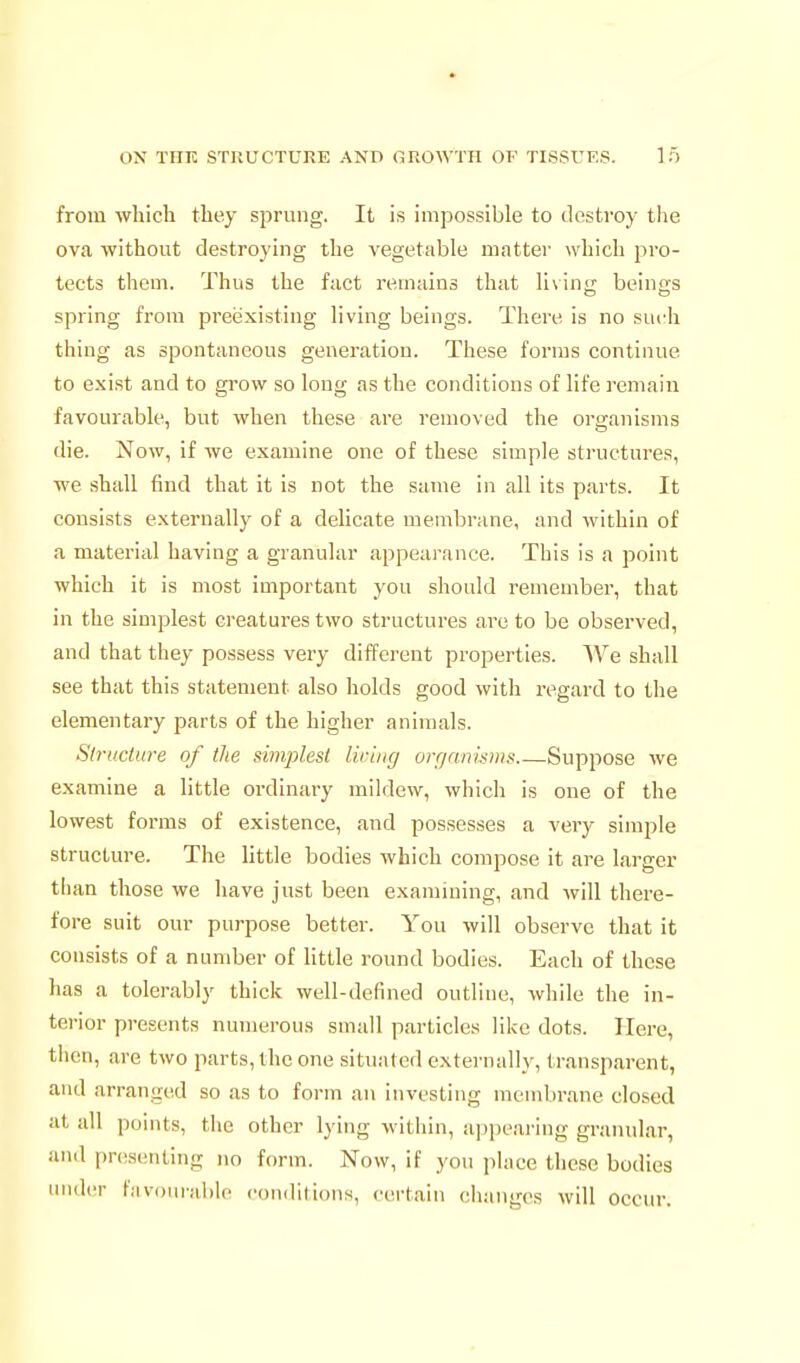 from which they sprung. It is impossible to destroy the ova without destroying the vegetable matter which pro- tects them. Thus the fact remains that li\in<r beins-s spring from preexisting living beings. There is no such thing as spontaneous generation. These forms continue to exist and to grow so long as the conditions of life remain favourable, but when these are removed the organisms die. Now, if we examine one of these simple structures, we shall find that it is not the same in all its parts. It consists externally of a delicate membrane, and within of a material having a granular appearance. This is a point which it is most important you should remember, that in the simplest creatures two structures are to be observed, and that they possess very different properties. We shall see that this statement also holds good with regard to the elementary parts of the higher animals. Structure of the siinjjlest liring orqnnisiiis Suppose we examine a little ordinary mildew, which is one of the lowest forms of existence, and possesses a very simple structure. The little bodies which compose it are larger than those we have just been examining, and will there- fore suit our purpose better. You will observe that it consists of a number of little round bodies. Each of these has a tolerably thick well-defined outline, while the in- terior presents numerous small particles like dots. Here, tiicn, are two parts, the one situated externally, transparent, and arranged so as to form an investing membrane closed at all points, the other lying within, appearing granular, and pnisenting no form. Now, if you place these bodies under favinn-able conditions, cei-tain changes will occur.