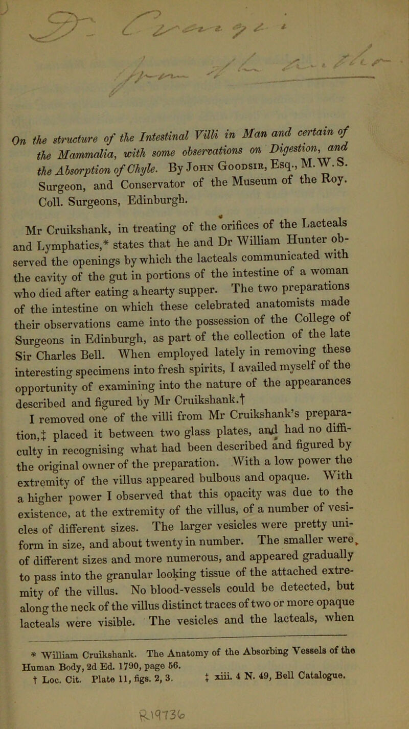 C * On the structure of the Intestinal Villi in Man and certain of the Mammalia, with some observations on Digestion, and the Absorption of Chyle. By John Goodsir, Esq., M. W. S>. Surgeon, and Conservator of the Museum of the Hoy. Coll. Surgeons, Edinburgh. Mr Cruikshank, in treating of the orifices of the Lacteals and Lymphatics,* states that he and Dr William Hunter ob- served the openings by which the lacteals communicated with the cavity of the gut in portions of the intestine of a woman who died after eating a hearty supper. The two preparations of the intestine on which these celebrated anatomists made their observations came into the possession of the College o Surgeons in Edinburgh, as part of the collection of the late Sir Charles Bell. When employed lately in removing these interesting specimens into fresh spirits, I availed myself of the opportunity of examining into the nature of the appearances described and figured by Mr Cruikshank.t I removed one of the villi from Mr Cruikshank’s prepara- tion^ placed it between two glass plates, aitf had no diffi- culty in recognising what had been described and figured by the original owner of the preparation. With a low power the extremity of the villus appeared bulbous and opaque. With a higher power I observed that this opacity was due to the existence, at the extremity of the villus, of a number of vesi- cles of different sizes. The larger vesicles were pretty uni- form in size, and about twenty in number. The smaller were of different sizes and more numerous, and appeared gradually to pass into the granular looking tissue of the attached extre- mity of the villus. No blood-vessels could be detected, but along the neck of the villus distinct traces of two or more opaque lacteals were visible. The vesicles and the lacteals, when * William Cruikshank. The Anatomy of the Absorbing Vessels of the Human Body, 2d Ed. 1790, page 50. t Loc. Cit. Plate 11, figs. 2, 3. t xiii. 4 N. 49, Bell Catalogue. Riq 73<*