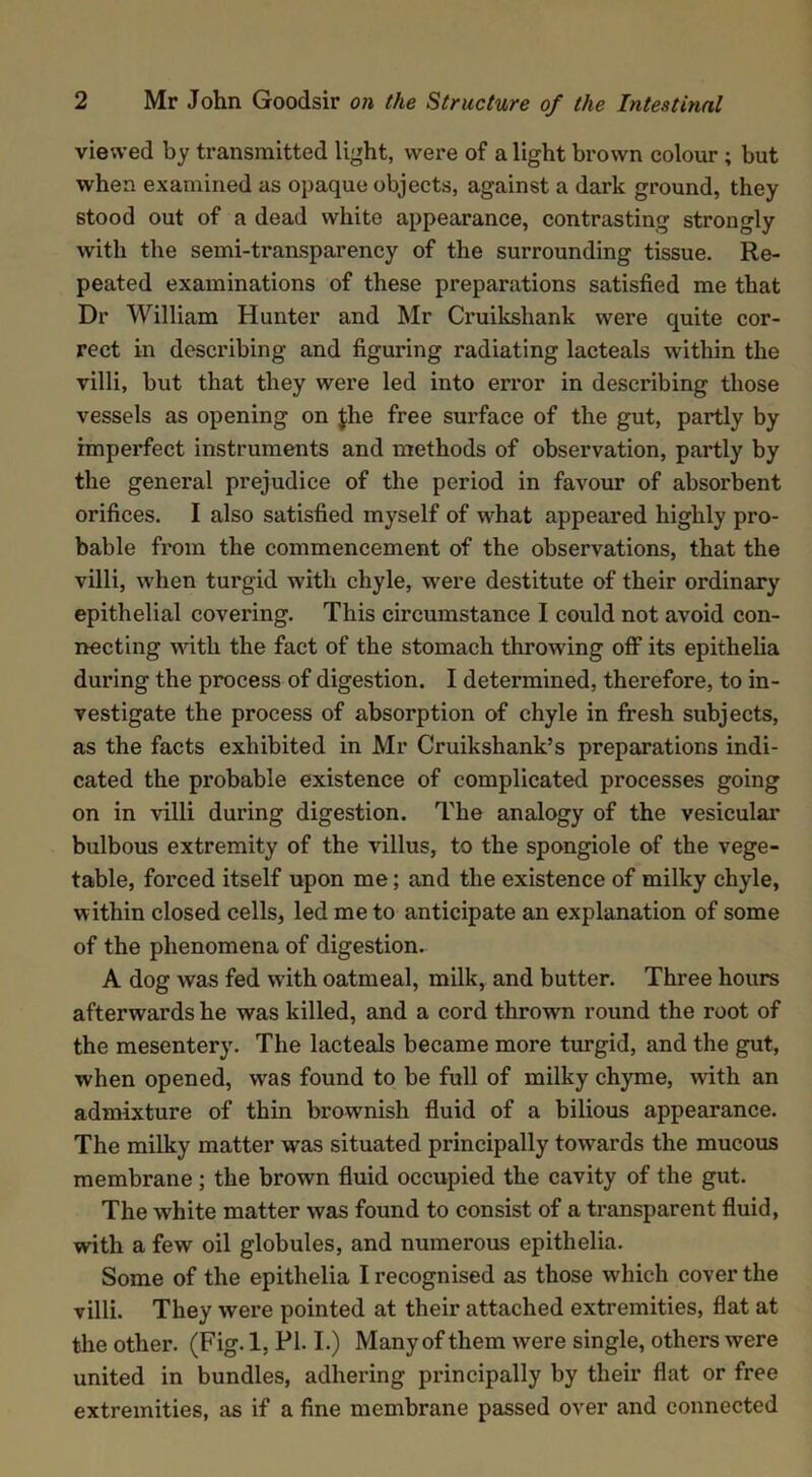 viewed by transmitted light, were of a light brown colour; but when examined as opaque objects, against a dark ground, they stood out of a dead white appearance, contrasting strongly with the semi-transparency of the surrounding tissue. Re- peated examinations of these preparations satisfied me that Dr William Hunter and Mr Cruikshank were quite cor- rect in describing and figuring radiating lacteals within the villi, but that they were led into error in describing those vessels as opening on Jhe free surface of the gut, partly by imperfect instruments and methods of observation, partly by the general prejudice of the period in favour of absorbent orifices. I also satisfied myself of what appeared highly pro- bable from the commencement of the observations, that the villi, when turgid with chyle, were destitute of their ordinary epithelial covering. This circumstance I could not avoid con- necting with the fact of the stomach throwing off its epitlielia during the process of digestion. I determined, therefore, to in- vestigate the process of absorption of chyle in fresh subjects, as the facts exhibited in Mr Cruikshank’s preparations indi- cated the probable existence of complicated processes going on in villi during digestion. The analogy of the vesicular bulbous extremity of the villus, to the spongiole of the vege- table, forced itself upon me; and the existence of milky chyle, within closed cells, led me to anticipate an explanation of some of the phenomena of digestion. A dog was fed with oatmeal, milk, and butter. Three hours afterwards he was killed, and a cord thrown round the root of the mesentery. The lacteals became more turgid, and the gut, when opened, was found to be full of milky chyme, with an admixture of thin brownish fluid of a bilious appearance. The milky matter was situated principally towards the mucous membrane; the brown fluid occupied the cavity of the gut. The white matter was found to consist of a transparent fluid, with a few oil globules, and numerous epithelia. Some of the epithelia I recognised as those which cover the villi. They were pointed at their attached extremities, flat at the other. (Fig. 1, PI. I.) Many of them were single, others were united in bundles, adhering principally by their flat or free extremities, as if a fine membrane passed over and connected