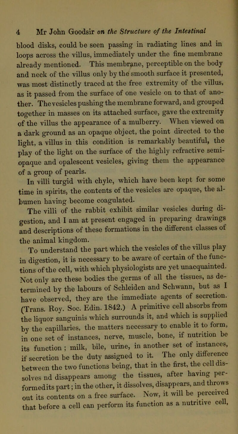 blood disks, could be seen passing in radiating lines and in loops across the villus, immediately under the fine membrane already mentioned. This membrane, perceptible on the body and neck of the villus only by the smooth surface it presented, was most distinctly traced at the free extremity of the villus, as it passed from the surface of one vesicle on to that of ano- ther. The vesicles pushing the membrane forward, and grouped together in masses on its attached surface, gave the extremity of the villus the appearance of a mulberry. When viewed on a dark ground as an opaque object, the point directed to the light, a villus in this condition is remarkably beautiful, the play of the light on the surface of the highly refractive semi- opaque and opalescent vesicles, giving them the appearance of a group of pearls. In villi turgid with chyle, which have been kept for some time in spirits, the contents of the vesicles are opaque, the al- bumen having become coagulated. The villi of the rabbit exhibit similar vesicles during di- gestion, and I am at present engaged in preparing drawings and descriptions of these formations in the different classes ot the animal kingdom. To understand the part which the vesicles of the villus play in digestion, it is necessary to be aware of certain of the func- tions of the cell, with which physiologists are yet unacquainted. Not only are these bodies the germs of all the tissues, as de- termined by the labours of Schleiden and Schwann, but as I have observed, they are the immediate agents of secretion. (Trans. Roy. Soc. Edin. 1842.) A primitive cell absorbs from the liquor sanguinis which surrounds it, and which is supplied by the capillaries, the matters necessary to enable it to form, in one set of instances, nerve, muscle, bone, if nutrition be its function ; milk, bile, urine, in another set of instances, if secretion be the duty assigned to it. The only difference between the two functions being, that in the first, the cell dis- solves nd disappears among the tissues, after having per- formedits part; in the other, it dissolves, disappears, and throws out its contents on a free surface. Now, it will be perceived that before a cell can perform its function as a nutritive ce ,