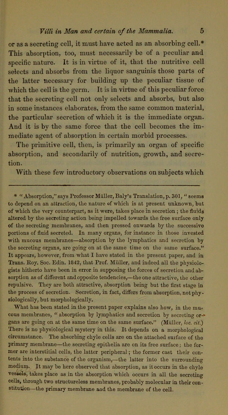 or as a secreting cell, it must have acted as an absorbing cell.* This absorption, too, must necessarily be of a peculiar and specific nature. It is in virtue of it, that the nutritive cell selects and absorbs from the liquor sanguinis those parts of the latter necessary for building up the peculiar tissue of which the cell is the germ. It is in virtue of this peculiar force that the secreting cell not only selects and absorbs, but also in some instances elaborates, from the same common material, the particular secretion of which it is the immediate organ. And it is by the same force that the cell becomes the im- mediate agent of absorption in certain morbid processes. The primitive cell, then, is primarily an organ of specific absorption, and secondarily of nutrition, growth, and secre- tion. With these few introductory observations on subjects which * “ Absorption,” says Professor Muller, Baly’s Translation, p. 301, “ seems to depend on an attraction, the nature of -which is at present unknown, but of which the very counterpart, as it were, takes place in secretion; the fluids altered by the secreting action being impelled towards the free surface only of the secreting membranes, and then pressed onwards by the successive portions of fluid secreted. In many organs, for instance in those invested with mucous membranes—absorption by the lymphatics and secretion by the secreting organs, are going on at the same time on the same surface.” It appears, however, from what I have stated in the present paper, and in Trans. Roy. Soc. Edin. 1842, that Prof. Muller, and indeed all the physiolo- gists hitherto have been in error in supposing the forces of secretion and ab- sorption as of different and opposite tendencies,—the one attractive, the other repulsive. They are both attractive, absorption being but the first stage in the process of secretion. Secretion, in fact, differs from absorption, not phy- siologically, but morphologically. What has been stated in the present paper explains also how, in the mu- cous membranes, “ absorption by lymphatics and secretion by secreting or-* gans are going on at the same time on the same surface.” (Muller, loc. cit.) There is no physiological mystery in this. It depends on a morphological circumstance. The absorbing chyle cells are on the attached surface of the primary membrane—the secreting epithelia are on its free surface; the for- mer are interstitial cells, the latter peripheral^ the former cast their con- tents into the substance of the organism,—the latter into the surrounding medium. It may be here observed that absorption, as it occurs in the chyle vessels, takes place as in the absorption which occurs in all the secreting cells, through two structureless membranes, probably molecular in their con- stitution—the primary membrane and the membrane of the cell.