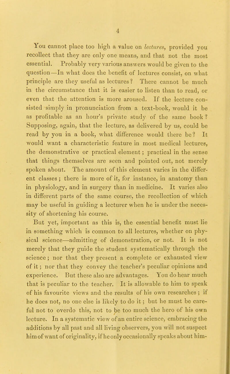 You cannot place too high a value on lectures, provided you recollect that they are only one means, and that not the most essential. Probably very various answers would be given to the question—In what does the benefit of lectures consist, on what principle are they useful as lectures ? There cannot be much in the circumstance that it is easier to listen than to read, or even that the attention is more aroused. If the lecture con- sisted simply in pronunciation from a text-book, would it be as profitable as an hour's private study of the same book ? Supposing, again, that the lecture, as delivered by us, could be read by you in a book, what difference would there be? It would want a characteristic feature in most medical lectures, the demonstrative or practical element; practical in the sense that things themselves are seen and pointed out, not merely spoken about. The amount of this element varies in the differ- ent classes; there is more of it, for instance, in anatomy than in physiology, and in surgery than in medicine. It varies also in different parts of the same course, the recollection of which may be useful in guiding a lecturer when he is under the neces- sity of shortening his course. But yet, important as this is, the essential benefit must lie in something which is common to all lectures, whether on phy- sical science—admitting of demonstration, or not. It is not merely that they guide the student systematically through the science; nor that they present a complete or exhausted view of it; nor that they convey the teacher's peculiar opinions and experience. But these also are advantages. You do hear much that is peculiar to the teacher. It is allowable to him to speak of his favourite views and the results of his own researches ; if he does not, no one else is likely to do it; but he must be care- ful not to overdo this, not to be too much the hero of his own lecture. In a systematic view of an entire science, embracing the additions by all past and all living observers, you will not suspect him of want of originality, if he only occasionally speaks about him-