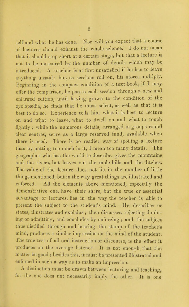 self and what he has done. Nor will you expect that a course of lectures should exhaust the whole science. I do not mean that it should stop short at a certain stage, but that a lecture is not to be measured by the number of details which may be introduced. A teacher is at first unsatisfied if he has to leave anything unsaid; but, as sessions roll on, his stores multiply. Beginning in the compact condition of a text book, if I maj offer the comparison, he passes each session through a new and enlarged edition, until having grown to the condition of the cyclopasdia, he finds that he must select, as well as that it is best to do so. Experience tells him what it is best to lecture on and what to leave, what to dwell on and what to touch lightly ; while the numerous details, arranged in groups round clear centres, serve as a large reserved fund, available when there is need. There is no readier way of spoiling a lecture than by putting too much in it, I mean too many details. The geographer who has the world to describe, gives the mountains and the rivers, but leaves out the mole-hills and the ditches. The value of the lecture does not lie in the number of little things mentioned, but in the way great things are illustrated and enforced. All the elements above mentioned, especially the demonstrative one, have their share, but the true or essential advantage of lectures, lies in the way the teacher is able to present the subject to the student's mind. He describes or states, illustrates and explains ; then discusses, rejecting doubt- ing or admitting, and concludes by enforcing; and the subject thus distilled through and bearing the stamp of the teacher's mind, produces a similar impression on the mind of the student. The true test of all oral insti'uction or discourse, is the effect it produces on the average listener. It is not enough that the matter be good ; besides this, it nmst be presented illustrated and enforced in such a way as to make an impression, A distinction must be drawn between lecturing and teaching, for the one does not necessarily imply the other. It is one