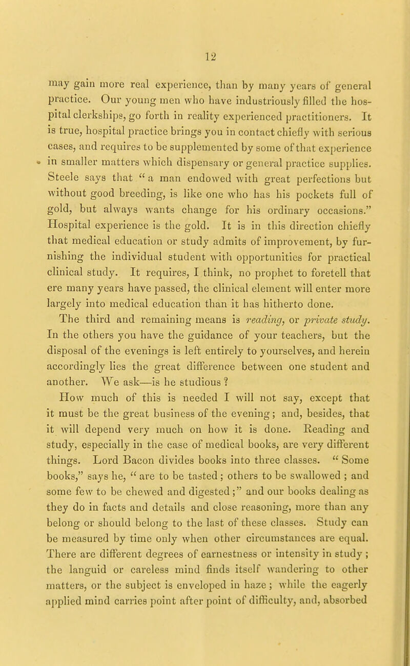 niiiy gain more real experience, than by many years of general practice. Our young men who have industriously filled the hos- pital clerkships, go forth in reality experienced practitioners. It is true, hospital practice brings you in contact chiefly with sei-ious cases, and requires to be supplemented by some of that experience • in smaller matters which dispensary or general practice supplies. Steele says that  a man endowed with great perfections but without good breeding, is like one who has his pockets full of gold, but always wants change for his ordinary occasions. Hospital experience is the gold. It is in this direction chiefly that medical education or study admits of improvement, by fur- nishing the individual student with opportunities for practical clinical study. It requires, I think, no prophet to foretell that ere many years have passed, the clinical element will enter more largely into medical education than it has hitherto done. The third and remaining means is reading, or private study. In the others you have the guidance of your teachers, but the disposal of the evenings is left entirely to yourselves, and herein accordingly lies the great diflference between one student and another. We ask—is he studious ? Plow much of this is needed I will not say, except that it must be the great business of the evening; and, besides, that it will depend very much on how it is done. Reading and study, especially in the case of medical books, are very difFei'ent things. Lord Bacon divides books into three classes.  Some books, says he,  are to be tasted ; others to be swallowed ; and some few to be chewed and digested; and our books dealing as they do in facts and details and close reasoning, more than any belong or should belong to the last of these classes. Study can be measured by time only when other circumstances are equal. There are different degrees of earnestness or intensity in study ; the languid or careless mind finds itself wandering to other matters, or the subject is enveloped in haze; while the eagerly applied mind carries point after point of difficulty, and, absorbed