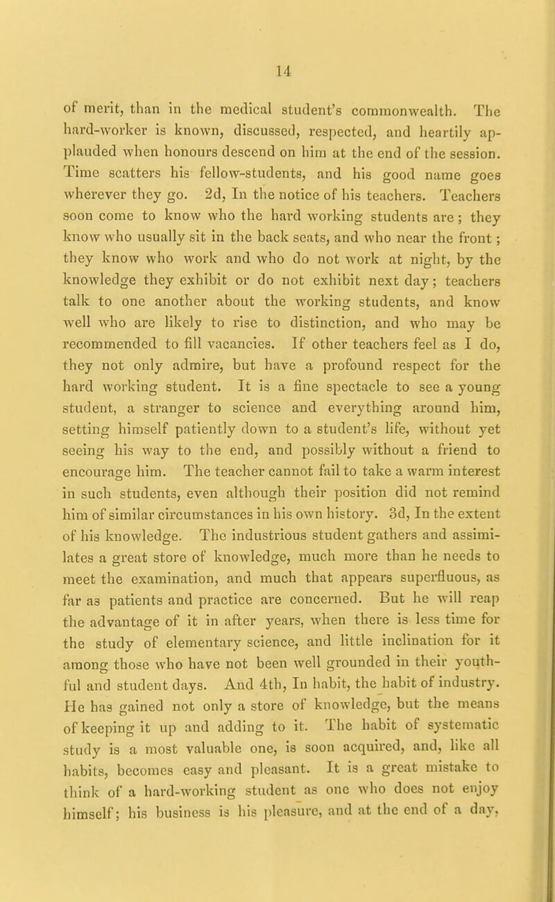 of merit, than in the medical student's commonwealth. The hard-worker is known, discussed, respected, and heartily ap- plauded when honours descend on him at the end of the session. Time scatters his fellow-students, and his good name goes wherever they go. 2d, In the notice of his teachers. Teachers soon come to know who the hard working students are ; they know who usually sit in the back seats, and who near the front; they know who work and who do not work at night, by the knowledge they exhibit or do not exhibit next day; teachers talk to one another about the working students, and know well who are likely to rise to distinction, and who may be recommended to fill vacancies. If other teachers feel as I do, they not only admire, but have a profound respect for the hard working student. It is a fine spectacle to see a young student, a stranger to science and everything around him, setting himself patiently down to a student's life, without yet seeing his way to the end, and possibly without a friend to encourage him. The teacher cannot fail to take a warm interest in such students, even although their position did not remind him of similar circumstances in his own history. 3d, In the extent of his knowledge. The industrious student gathers and assimi- lates a great store of knowledge, much more than he needs to meet the examination, and much that appears superfluous, as far as patients and practice are concerned. But he will reap the advantage of it in after years, when there is less time for the study of elementary science, and little inclination for it among those who have not been well grounded in their youth- ful and student days. And 4th, In habit, the habit of industry. He has gained not only a store of knowledge, but the means of keeping it up and adding to it. The habit of systematic study is a most valuable one, is soon acquired, and, like all habits, becomes easy and pleasant. It is a great mistake to think of a hard-working student as one who does not enjoy himself; his business is his pleasure, and at the end of a day.