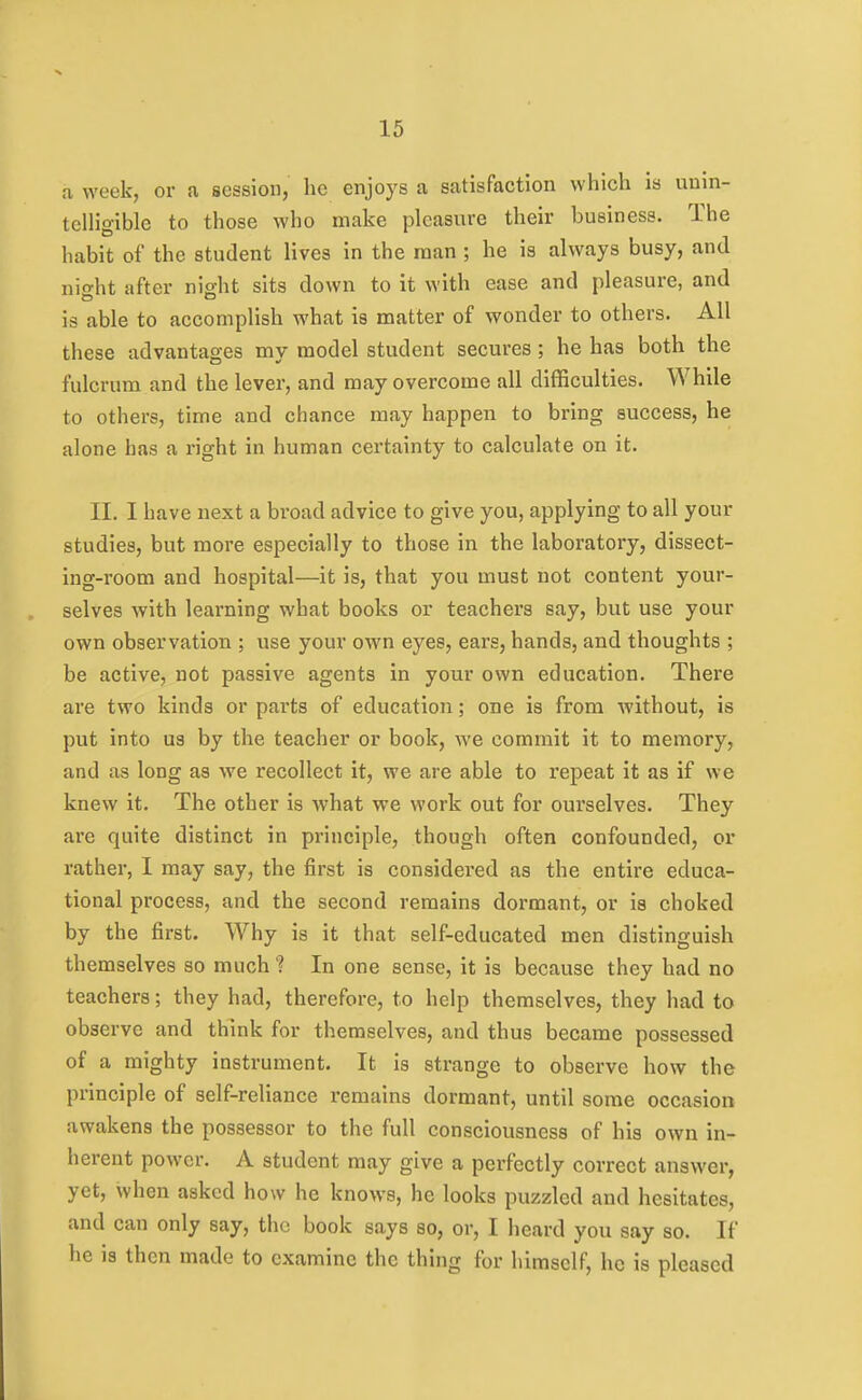 a week, or a session, he enjoys a satisfaction which is unin- telligible to those who make pleasure their business. The habit of the student lives in the man ; he is always busy, and iiio-ht after nioht sits down to it with ease and pleasure, and is able to accomplish what is matter of wonder to others. All these advantages my model student secures; he has both the fulcrum and the lever, and may overcome all difficulties. While to others, time and chance may happen to bring success, he alone has a right in human certainty to calculate on it. II. I have next a broad advice to give you, applying to all your studies, but more especially to those in the laboratory, dissect- ing-room and hospital—it is, that you must not content your- selves with learning what books or teachers say, but use your own observation ; use your own eyes, ears, hands, and thoughts ; be active, not passive agents in your own education. There ai*e two kinds or parts of education; one is from without, is put into us by the teacher or book, we commit it to memory, and as long as we recollect it, we are able to repeat it as if we knew it. The other is what we work out for ourselves. They are quite distinct in principle, though often confounded, or rather, I may say, the first is considered as the entire educa- tional process, and the second remains dormant, or is choked by the first. Why is it that self-educated men distinguish themselves so much ? In one sense, it is because they had no teachers; they had, therefore, to help themselves, they had to observe and think for themselves, and thus became possessed of a mighty instrument. It is strange to observe how the principle of self-reliance remains dormant, until some occasion awakens the possessor to the full consciousness of his own in- herent power. A student may give a perfectly correct answer, yet, when asked how he knows, he looks puzzled and hesitates, and can only say, the book says so, or, I heard you say so. If he is then made to examine the thing for himself, he is pleased