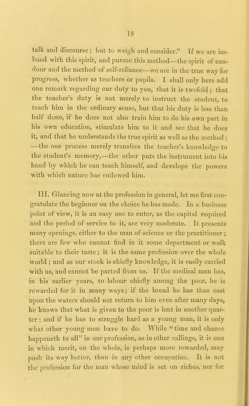 talk and discourse ; but to weigh and consider. If we are im- bued with this spirit, and pursue this method—the spirit of can- dour and the method of self-reliance—we are in the true way for progress, whether as teachers or pupils. I shall only here add one remark regarding our duty to you, that it is twofold; that the teacher's duty is not merely to instruct the student, to teach him in the ordinary sense, but that his duty is less than half done, if he does not also train him to do his own part in his own education, stimulate him to it and see that he does it, and that he understands the true spirit as well as the method ; —the one process merely transfers the teacher's knowledge to the student's memory,—the other puts the instrument into his hand by which he can teach himself, and develope the powers with which nature has endowed him. III. Glancing now at the profession in general, let me first con- gratulate the beginner on the choice he has made. In a business point of view, it is an easy one to enter, as the capital required and the period of service to it, are very moderate. It presents many openings, either to the man of science or the practitioner ; there are few who cannot find in it some department or walk suitable to their taste; it is the same profession over the whole world ; and as our stock is chiefly knowledge, it is easily carried with us, and cannot be parted from us. If the medical man has, in his earlier years, to labour chiefly among the poor, he is rewarded for it in many ways; if the bread he has thus cast upon the waters should not return to him even after many days, he knows that what is given to the poor is lent in another quar- ter ; and if he has to struggle hard as a young man, it is only what other young men have to do. While  time and chance happeneth to all in our profession, as in other callings, it is one in which merit, on the whole, is perhaps more rewarded, may push its way bettor, than in any other occupation. It is not the profession for the man whose mind is set on riches, nor for