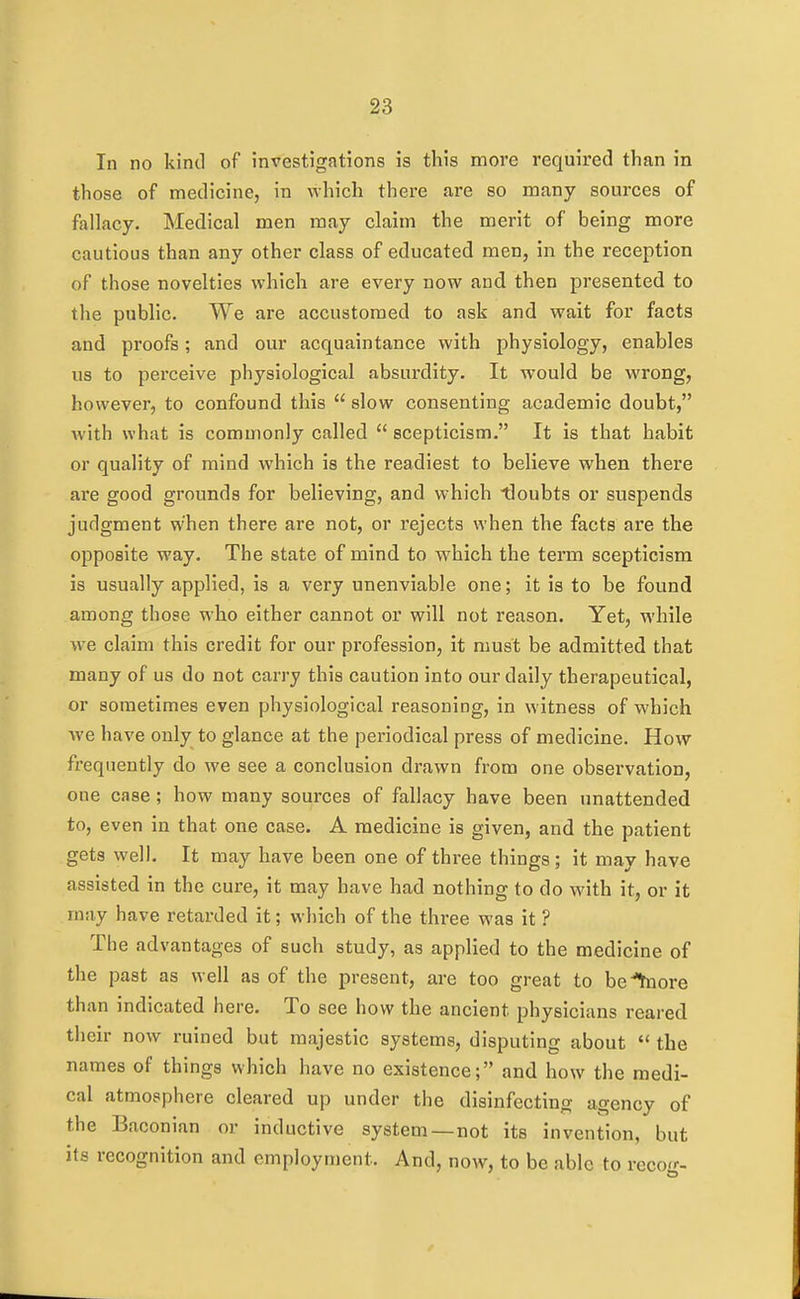 In no kind of investigations is this more required than in those of medicine, in which there are so many sources of fallacy. Medical men may claim the merit of being more cautious than any other class of educated men, in the reception of those novelties which are every now and then presented to the public. We are accustomed to ask and wait for facts and proofs; and our acquaintance with physiology, enables us to perceive physiological absurdity. It would be wrong, however, to confound this  slow consenting academic doubt, with what is commonly called  scepticism. It is that habit or quality of mind which is the readiest to believe when there are good grounds for believing, and which tloubts or suspends judgment when there are not, or rejects when the facts are the opposite way. The state of mind to which the term scepticism is usually applied, is a very unenviable one; it is to be found among those who either cannot or will not reason. Yet, while we claim this credit for our profession, it must be admitted that many of us do not cari'y this caution into our daily therapeutical, or sometimes even physiological reasoning, in witness of which we have only to glance at the periodical press of medicine. How frequently do we see a conclusion drawn from one observation, one case; how many sources of fallacy have been unattended to, even in that one case. A medicine is given, and the patient gets well. It may have been one of three things; it may have assisted in the cure, it may have had nothing to do with it, or it may have retarded it; which of the three was it ? The advantages of such study, as applied to the medicine of the past as well as of the present, are too great to before than indicated here. To see how the ancient physicians reared their now ruined but majestic systems, disputing about  the names of things which have no existence; and how the medi- cal atmosphere cleared up under the disinfecting agency of the Baconian or inductive system—not its invention, but its recognition and employment. And, now, to be able to reco'r-