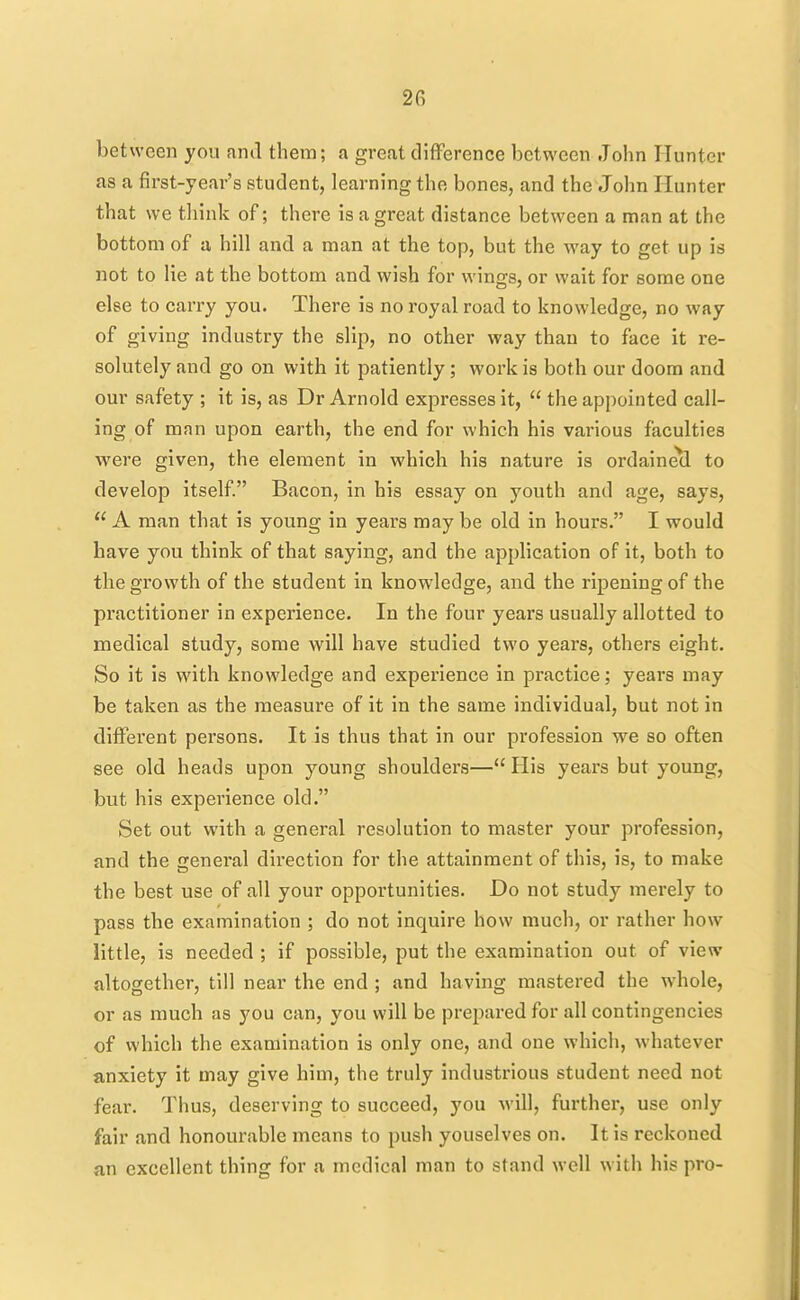 between you and them; a great difference between John Hunter as a first-year's student, learning the bones, and the John Hunter that we tliink of; there is a great distance between a man at the bottom of a hill and a man at the top, but the way to get up is not to lie at the bottom and wish for wings, or wait for some one else to caxTy you. There is no royal road to knowledge, no way of giving industry the slip, no other way than to face it re- solutely and go on with it patiently ; work is both our doom and our safety ; it is, as Dr Arnold expresses it,  the appointed call- ing of man upon earth, the end for which his various faculties were given, the element in which his nature is ordaine(l to develop itself. Bacon, in his essay on youth and age, says,  A man that is young in years may be old in hours. I would have you think of that saying, and the apphcation of it, both to the growth of the student in knowledge, and the ripening of the practitioner in experience. In the four years usually allotted to medical study, some will have studied two years, others eight. So it is with knowledge and experience in practice; years may be taken as the measure of it in the same individual, but not in different persons. It is thus that in our profession we so often see old heads upon young shoulders— His years but young, but his experience old. Set out with a general resolution to master your profession, and the general direction for the attainment of this, is, to make the best use of all your opportunities. Do not study merely to pass the examination ; do not inquire how much, or rather how little, is needed ; if possible, put the examination out of view altogether, till near the end ; and having mastered the whole, or as much as you can, you will be prepared for all contingencies of which the examination is only one, and one which, whatever anxiety it may give him, the truly industrious student need not fear. Thus, deserving to succeed, you will, further, use only fair and honourable means to push youselves on. It is reckoned an excellent thing for a medical man to stand well with his pro-