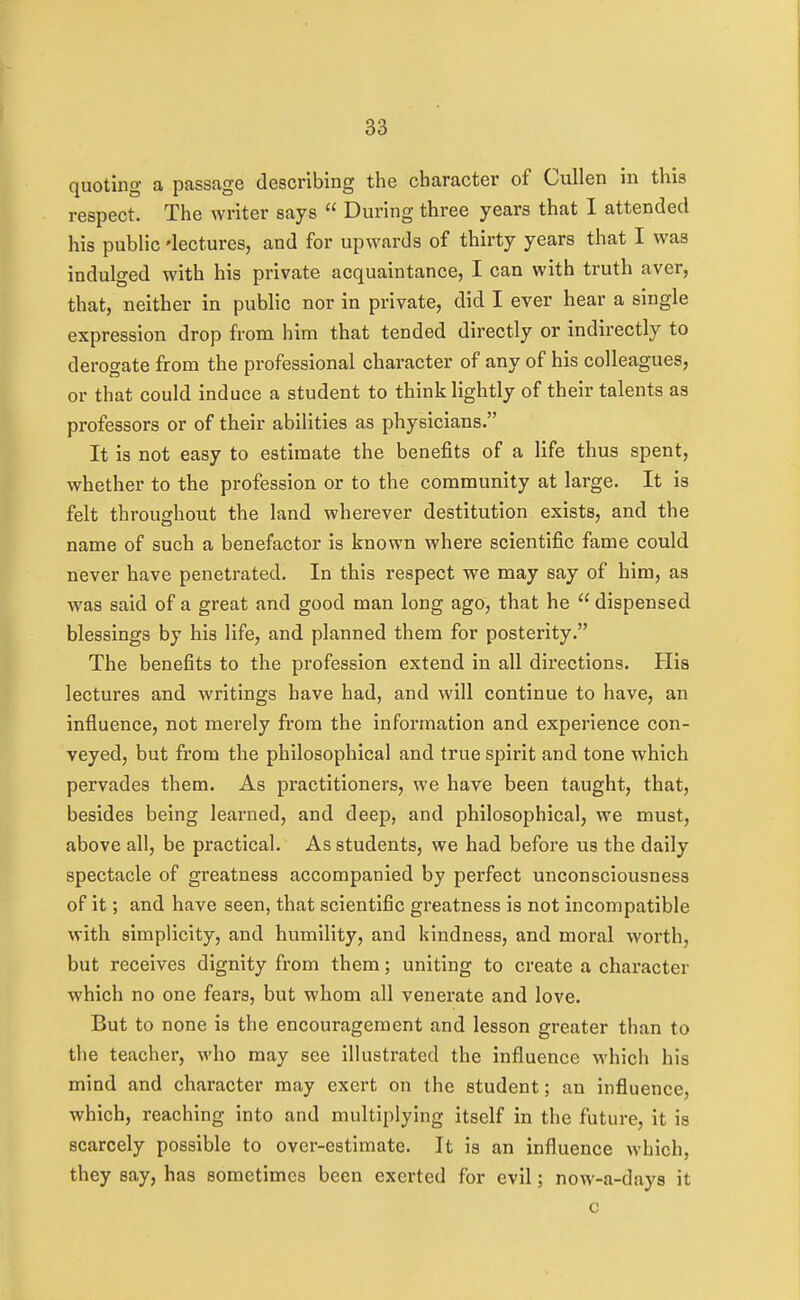 quoting a passage describing the character of Cullen in this respect. The writer says  During three years that I attended his public 'lectures, and for upwards of thirty years that I was indulged with his private acquaintance, I can with truth aver, that, neither in public nor in private, did I ever hear a single expression drop from him that tended directly or indirectly to derogate from the professional character of any of his colleagues, or that could induce a student to think lightly of their talents as professors or of their abilities as physicians. It is not easy to estimate the benefits of a life thus spent, whether to the profession or to the community at large. It is felt throughout the land wherever destitution exists, and the name of such a benefactor is known where scientific fame could never have penetrated. In this respect we may say of him, as was said of a great and good man long ago, that he  dispensed blessings by his life, and planned them for posterity. The benefits to the profession extend in all directions. His lectures and writings have had, and will continue to have, an influence, not merely from the information and experience con- veyed, but from the philosophical and true spirit and tone which pervades them. As practitioners, we have been taught, that, besides being learned, and deep, and philosophical, we must, above all, be practical. As students, we had before us the daily spectacle of greatness accompanied by perfect unconsciousness of it; and have seen, that scientific greatness is not incompatible with simplicity, and humility, and kindness, and moral worth, but receives dignity from them; uniting to create a character which no one fears, but whom all venerate and love. But to none is the encouragement and lesson greater than to the teacher, who may see illustrated the influence M'hich his mind and character may exert on the student; an influence, which, reaching into and multiplying itself in the future, it is scarcely possible to over-estimate. It is an influence which, they say, has sometimes been exerted for evil; now-a-days it c